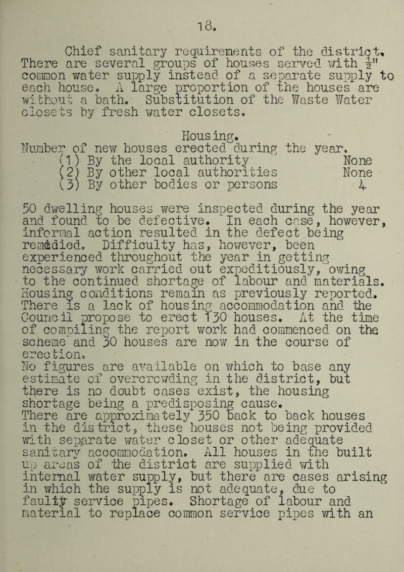 18. Chief sanitary requirements of the district. There are several groups of houses served with i common v/ater supply instead of a separate supply to each house. A large proportion of the houses are without a bath. Substitution of the Waste Water closets by fresh water closets. Housing. Number of new houses erected during the year. M) By the local authority ' None (2) By other local authorities None {3) By other bodies or persons h 50 dvifellinp houses were inspected during the year and found to be defective. “In each case, however, informal action resulted in the defect being remidied. Difficulty has, hov/ever, been experienced throughout the year in getting necessary work carried out expeditiously,owing to the continued shortage of labour and materials. • Housing conditions remain as previously reported. There is a lack of housing accommodation and the Council propose to erect 130 houses. At the time of compiling the report v/ork had commenced on the scneme“and 30 houses are now in the course of erection. No figures are available on which to base any estimate of overcrowding in the district, but there is no doubt cases exist, the housing shortage being a predisposing cause. There are approximately 350 back to back houses in the district, these houses not being provided with separate ?/ater closet or other adequate sanitary accommodation. All houses in the built up areas of the district ore supplied with internal water supply, but there are cases arising in which the supply is not adequate, due to faulty service pipes. Shortage of labour and material to replace common service pipes v/ith an