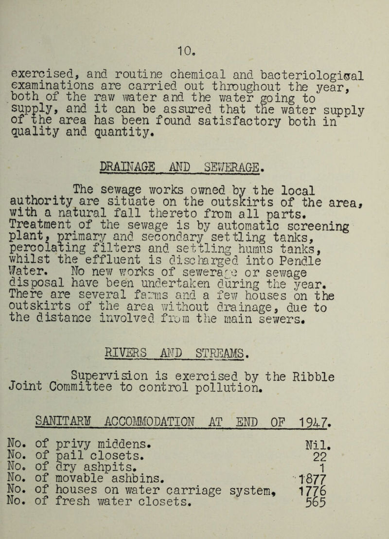 10. exercised, and routine chemical and bacteriologicral examinations are carried out throughout the year, both of the raw water and the water going to supply, and it can be assured that the water supply of the area has been found satisfactory both in quality and quantity. DRAINA&E AND SE17ERAGE. The sewage works owned by the local authority are situate on the outskirts of the area, with a natural fall thereto from all parts. Treatment of the sewage is by automatic screening plant, primary and secondary settling tanks, percolating filters and settling humus tanks, whilst the effluent is discterged into Pendle Water. No new works of sewerage or sewage disposal have been undertaken during the year. There_are several farms and a few houses on the outskirts of the area without drainage, due to the distance involved from the main sewers. RIVERS AND STREAMS. Supervision is exercised by the Ribble Joint Committee to control pollution. SANITARI ACCOIMODATION AT END OF 191-7. No. of privy middens. No. of pail closets. No. of dry ashpits. No. of movable ashbins. No. of houses on water carriage system. No. of fresh water closets. Nil. 22 1 1877 1776 565