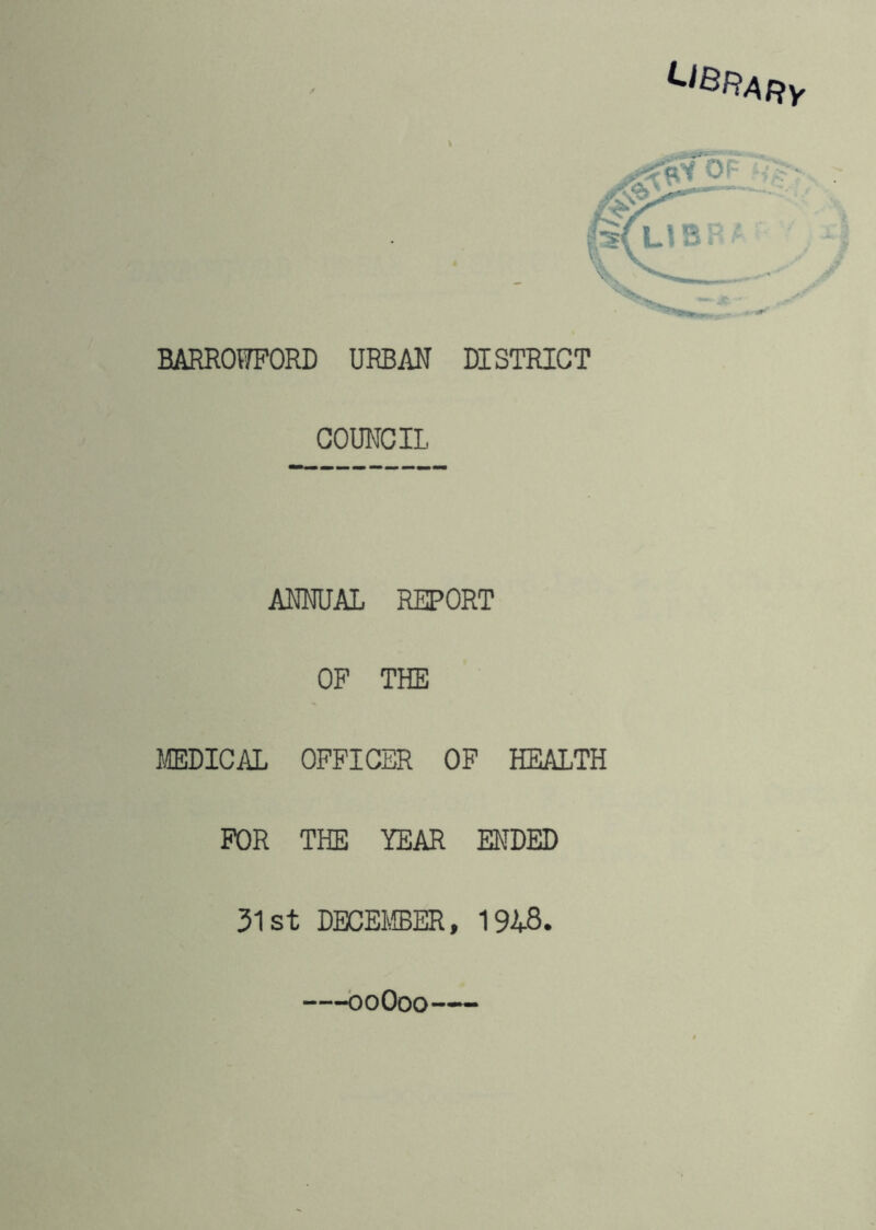 ^^^RARy BARROWPORD URBAN DISTRICT COUNCIL ANNUAL REPORT OP THE MEDICAL OPPICER OP HEALTH POR THE YEAR ENDED 31st DBCEJffiER, 1948. —boOoo-