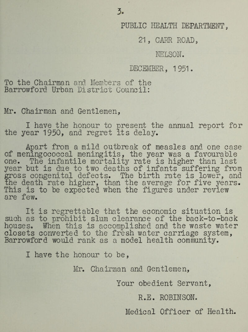 3. PUBLIC HEALTH DEPARnffiNT, 21, CiffiR ROAB, KE'LSON. DECEMBER, 1951. To the Chairman and Members of the Barrowford Urban District Council: Mr. Chairman and Gentlemen, I have the honour to present the annual report for the year 1950, and regret its delay. Apart from a mild outbreak of measles and one case of meningococcal meningitis, the year was a favourable one. The infantile mortality rate is higher than last year but is due to two deaths of infants suffering from gross congenital defects. The birth rate is lower, and the death rate higher, than the average for five years. This is to be expected when the figures under review ore few. It is regrettable that the economic situation is such as to prohibit slum clearance of the back-to-back houses. When this is accomplished and the waste water closets converted to the fresh water carriage system, Barrowford would rank as a model health communiV* I have the honour to be, Mr. Chairman and Gentlemen, Your obedient Servant, R.E. ROBINSON.