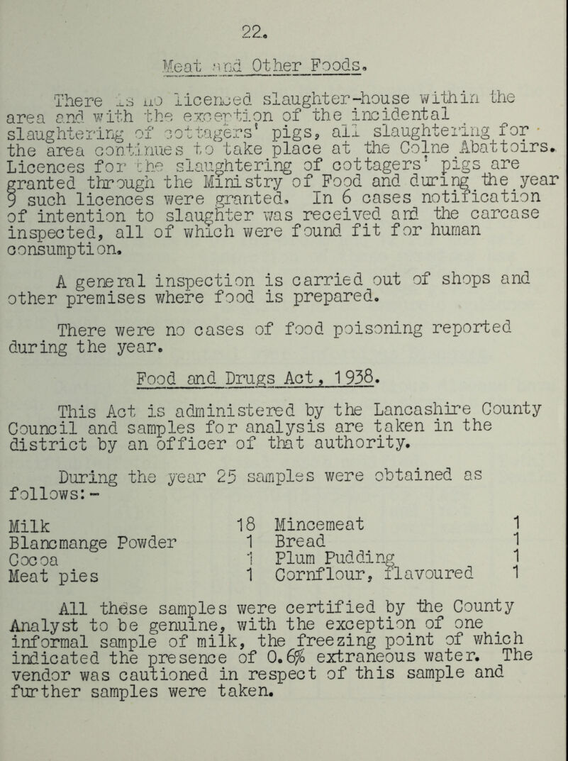 22, Meat and Other Foods, There Is uo licenced slaughter-house vrithin the area and with t.he exoertj.on of the incidental slaughtering of cottagers' pigs, all slaughtering for • the area oontinues to take place at the Colne Abattoirs, Licences for the slaughtering of cottagers' pigs are granted thro'ugh the Ministry of Pood and during^_'the year 9 such licences were granted. In 6 cases notification of intention to slaughter was received and the carcase inspected, all of which were found fit for human consumption. A general inspection is carried out of shops and other premises where food is prepared. There were no cases of food poisoning reported during the year. Food and Drugs Act, 1 938. This Act is administered by the Lancashire County Council and samples for analysis are taken in the district by an officer of that authority. During the year 25 samples were obtained as follows:” Milk 18 Mincemeat 1 Blancmange Powder 1 Bread 1 Cocoa 1 Plum Pudding 1 Meat pies 1 Cornflour, flavoured 1 All these samples were certified by 'the County Analyst to be genuine, v/ith the exception of one informal sample of milk, the freezing point of which indicated the presence of 0.6% extraneous water. The vendor was cau'tioned in respect of this sample and further samples were taken.