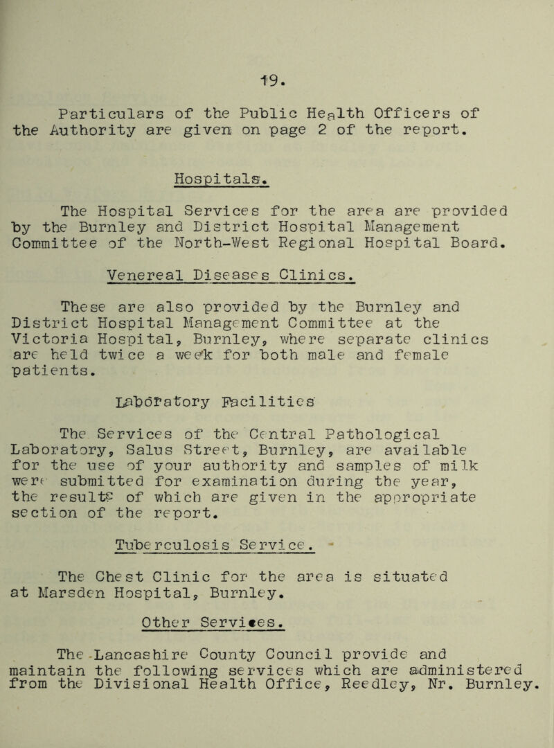 19. Partic-Qlars of the Public Health Officers of the Authority are given on page 2 of the report. Hospitals. The Hospital Services for the area are provided by the Burnley and District Hospital Management Committee of the North-West Regional Hospital Board. Venereal Diseases Clinics. These are also provided by the Burnley and District Hospital Management Committee at the Victoria Hospital^ Burnleyj, v;here separate clinics are held twice a wee'k for both male and female patients. Laboratory Pacilities The Services of the Central Pathological Laboratory, Salus Street, Burnley, are available for the use of your authority and samples of milk were submitted for examination during the year, the results of which are given in the appropriate section of the report. Tube rculosis Service. The Chest Clinic for the area is situated at Marsden Hospital, Burnley. Other Services, The-Lancashire County Council provide and maintain the following services which are administered from the Divisional Health Office, Reedley, Nr. Burnley.