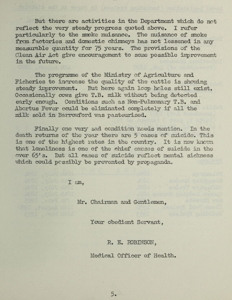 But there are activities in the Department which do not reflect the very steady progress quoted above. I refer particularly to the smoke nuisance. The nuisance of smoke from factories and domestic chimneys has not lessened in any measurable quantity for 75 years. The provisions of the Clean Air Act give encouragement to some possible inprovement in the future. The programme of the ]^./tLnistiy of Agriculture and Fisheries to inorea.se the quality of the cattle is shovang steady inprovement. But here again loop holes still exist. Occasionally cows give T.B. milk v/ithout being detected . early enough. Conditions such as Non-Pulmonary T.B. and Aborius Fever could be eliminated coupletely if all the milk sold in BarrovTford was pasteurised. Finally one very sad condition needs mention. In the death returns of the year there are 5 cases of suicide. This is one of the hn.ghest rates in the country. It is nov/ knom that loneliness is one of the chief canses of suicide in the over 65* s. But all cases of suicide reflect mental sickness Y/hich could possibly be prevented by propaganda. Mr. Chairman and Gentlemen, Your obedient Servant, R. E. ROBINSON, Medical Officer of Health.