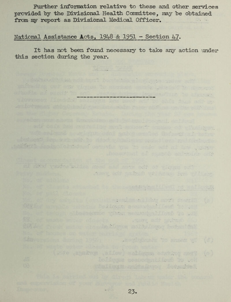 Further information relative to these and other services provided by the Divisional Health Committee, may be obtained from my report as Divisional Medical Officer. . National Assistance Acts, 194-8 & 1931 ~ Section 47. It has not been found necessary to take any action under this section during the year.