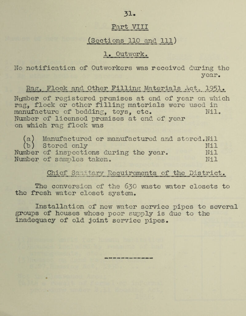 31. ' Part VIII (Sections 110 and 111) 1, Out work o No notification of Outworkers was received during the year. Rag. Flock and Other Filling Materials Actp 1951» Number of registered premises at end of year on which rag, flock or other filling materials were used in manufacture of bedding, toys, etc. Nil. NuiTiber of licensed premises at end of year on which rag flock v/as (a) Manufactured or manufactured and storedoNil (b) Stored only Nil Number of inspections during the year. Nil Number of samples taken. Nil Chief Sanitary Requirements of the District. The conversion of the 63O v/aste water closets to the fresh water closet system. Installation of new water service pipes to several groups of houses whose poor supply is due to the inadequacy of old joint service pipes.