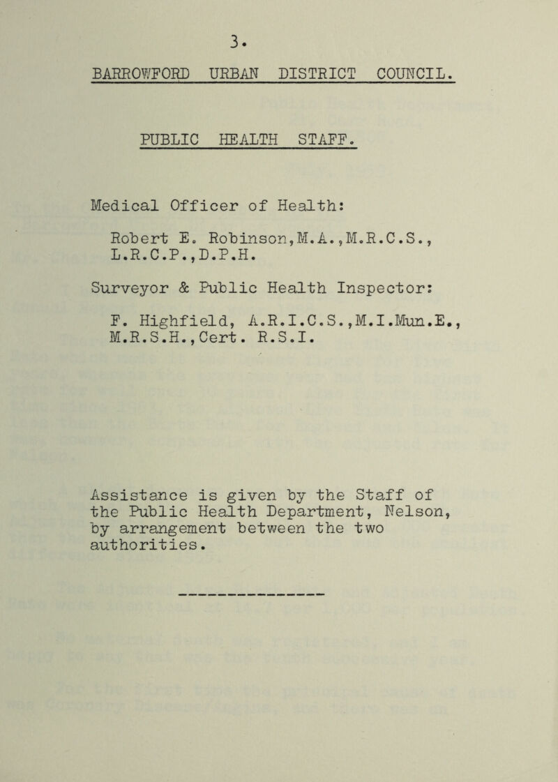 3 BAREOWFORD URBAN DISTRICT COUTICIL. PUBLIC HEALTH STAFF- Medical Officer of Health: Robert E- Robinson,M.A.^M-R.C.S., L. R.C.P-,D-P.H. Surveyor & Public Health Inspector: F. Highfield, A-R.I.C.S.,M.I.Mun.E#, M. R,S.H.,Cert. R.S.I. Assistance is given by the Staff of the Public Health Department, Nelson, by arrangement between the two authorities.