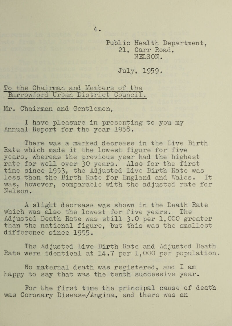 4. Public Health Department, 21, Carr Road, NELSON. July, 1959. To the Chairma^n and Members of the Earrowford Urban Dietrict Council. Mr. Chairman and Gentlemen, I have pleasure in presenting to you my Annual Report for the ^^-ear 1958. There v/as a marked decrease in the Live Birth Rate which made it the lowest figure for five years, whereas the previous year had the highest rate for well over 30 years. Also for the first time since 1953? the Adjusted Live Birth Rate was less than the Birth Rate for England and Wales. It was, however, comparable with the adjusted rate for Nelson. A slight decrease was shown in the Death Rate which was also the lowest for five years. The Adjusted Death Rats was still 3*0 per 1,000 greater than the national figure, but this v/as the smallest difference since 1955. The Adjusted Live Birth Rate and Adjusted Death Rate were identical at 14.7 per 1,000 per population. No maternal death v/as registered, and I am happy to say that v/as the tenth successive year. For the first time the principal cause of death was Coronary Disease/Angina, and there was an