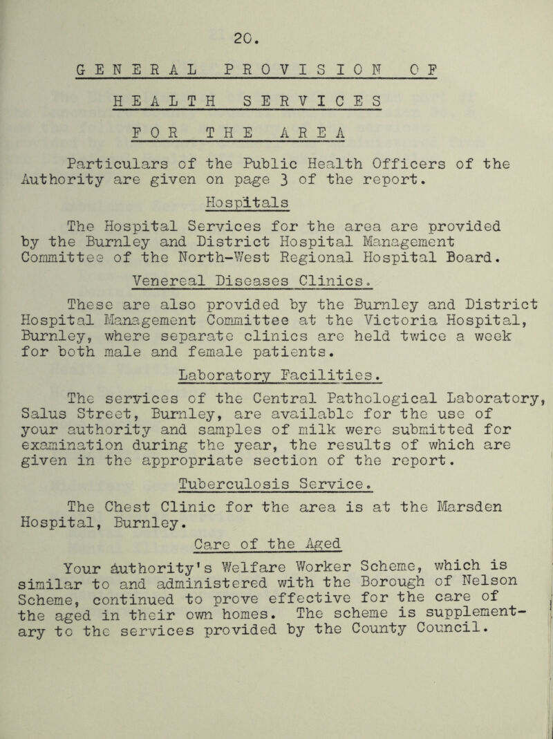 2C. GENERAL PROVISION OF HEALTH SERVICES FOR THE AREA Particulars of the Public Health Officers of the Authority are given on page 3 of the report. Hospitals The Hospital Services for the area are provided by the Burnley and District Hospital Management Committee of the North-West Regional Hospital Board, Venereal Diseases Clinicso These are also provided by the Burnley and District Hospital Management Committee at the Victoria Hospital, Burnley, where separable clinics are held twice a week for both male and female patients. Laboratory Facilities. The services of the Central Pathological Laboratory, Salus Street, Burnley, are available for the use of your authority and samples of milk were submitted for examination during the year, the results of which are given in the appropriate section of the report. Tuberculosis Service, The Chest Clinic for the area is at the Marsden Hospital, Burnley, Care of the Aged Your Authority's Welfare Worker Scheme, which is simila,r to and administered with the Borough of Nelson Scheme, continued to prove effective for the care of the aged in their own homes. The scheme is supplement- ary to the services provided by the County Council,