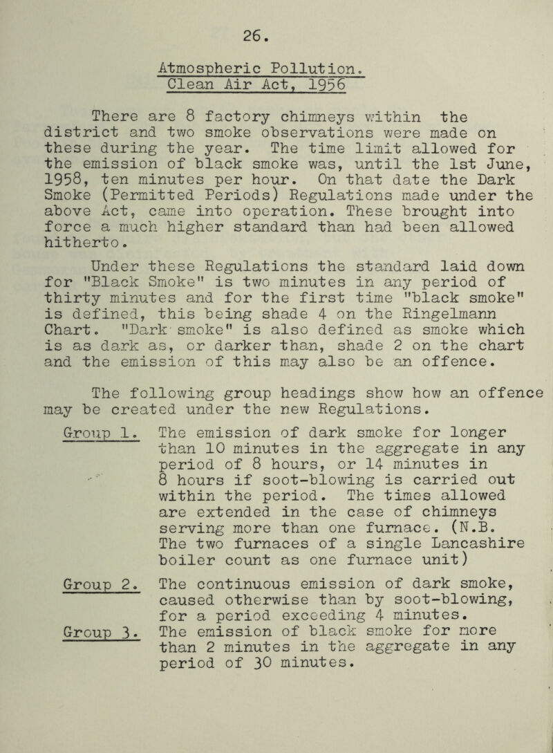 26. Atmospheric Pollutiono Clean Air Act, 1956 There are 8 factory chimneys within the district and two smoke observations were made on these during the year. The time limit allowed for the emission of black smoke was, until the 1st June, 1958, ten minutes per hour. On that date the Dark Smoke (Permitted Periods) Regulations made under the above Act, came into operation. These brought into force a much higher standard than had been allowed hitherto. Under these Regulations the standard laid down for ’’Black Smioke” is two minutes in any period of thirty minutes and for the first time ’’black smoke is defined, this being shade 4 on the Ringelmann Chart. ’’Dark'smoke is also defined as smoke which is as dark as, or darker than, shade 2 on the chart and the emission of this miay also be an offence. The following group headings show how an offence may be created under the new Regulations. Group 1. The emission of dark smoke for longer than 10 minutes in the aggregate in any period of 8 hours, or 14 mdnutes in 8 hours if soot-blowing is carried out within the period. The times allowed are extended in the case of chimneys serving more than one furnace. (N.B. The two furnaces of a single Lancashire boiler co'unt as one furnace unit) Group 2. The continuous emission of dark smoke, caused otherwise than by soot-blowing, for a period exceeding 4 minutes. Group 3* The emission of black smoke for more than 2 minutes in the aggregate in any period of 30 minutes.