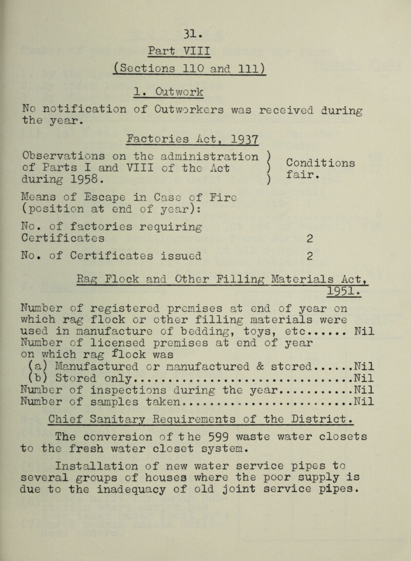 31. Part VIII (Sections 110 and 111) 1« Ojitwork No notification of Outworkers was received during the year. Factories Act, 1937 Observations on the administration ) of Parts I and VIII of the Act ) during 1958. ) Means of Escape in Case of Fire (position at end of year)s No. of factories requiring Certificates No. of Certificates issued Conditions fair. 2 2 Rag Flock and Other Filling Materials Act, 1951. Number of registered premises at end of year on which rag flock or other filling materials were used in manufacture of bedding, toys, etc...... Nil Number of licensed premises at end of year on which rag flock was (a) Manufactured or manufactured & stored Nil (b) Stored only Nil Number of inspections during the year Nil Number of samples taken Nil Chief Sanitary Requirements of the District. The conversion of the 599 waste water closets to the fresh water closet system. Installation of new water service pipes to several groups of houses where the poor supply is due to the inadequacy of old joint service pipes.