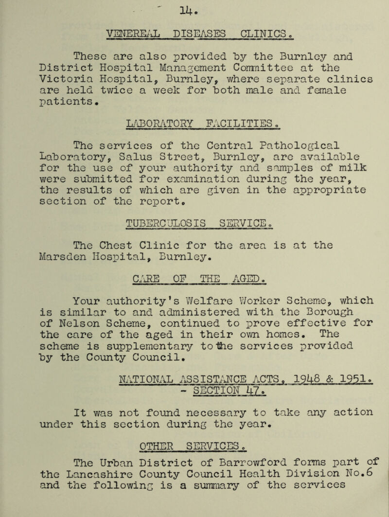 14 VENERE/iL DISE/xSES CLINICS o These are also provided hy the Burnley and District Hospital Management Committee at the Victoria Hospital, Burnley, where separate clinics are held twice a week for hoth male and female patients. L/iBOPv/iTORY FACILITIES o The services of the Central Pathological Laboratory, Salus Street, Burnley, are available for the use of your authority and samples of milk were submitted for examination during the year, the results of which are given in the appropriate section of the report. TUBEPC ULOSIS S ERVICE o The Chest Clinic for the area is at the Marsden Hospital, Burnley. C/iRE OF THE AGED. Your authority’s Welfare Worker Scheme, which is similar to and administered with the Borough of Nelson Scheme, continued to prove effective for the care of the aged in their own homes. The scheme is supplementary toihe services provided by the County Council. ISLITIONAL ASSISTiiHCE ACTS. 1948 & 1951. SECTION 47. It was not found necessary to take any action under this section during the year. OTHER SERVICES o The Urban District of Barrowford forms part of the Lancashire County Council Health Division No.6 and the following is a sumraary of the services