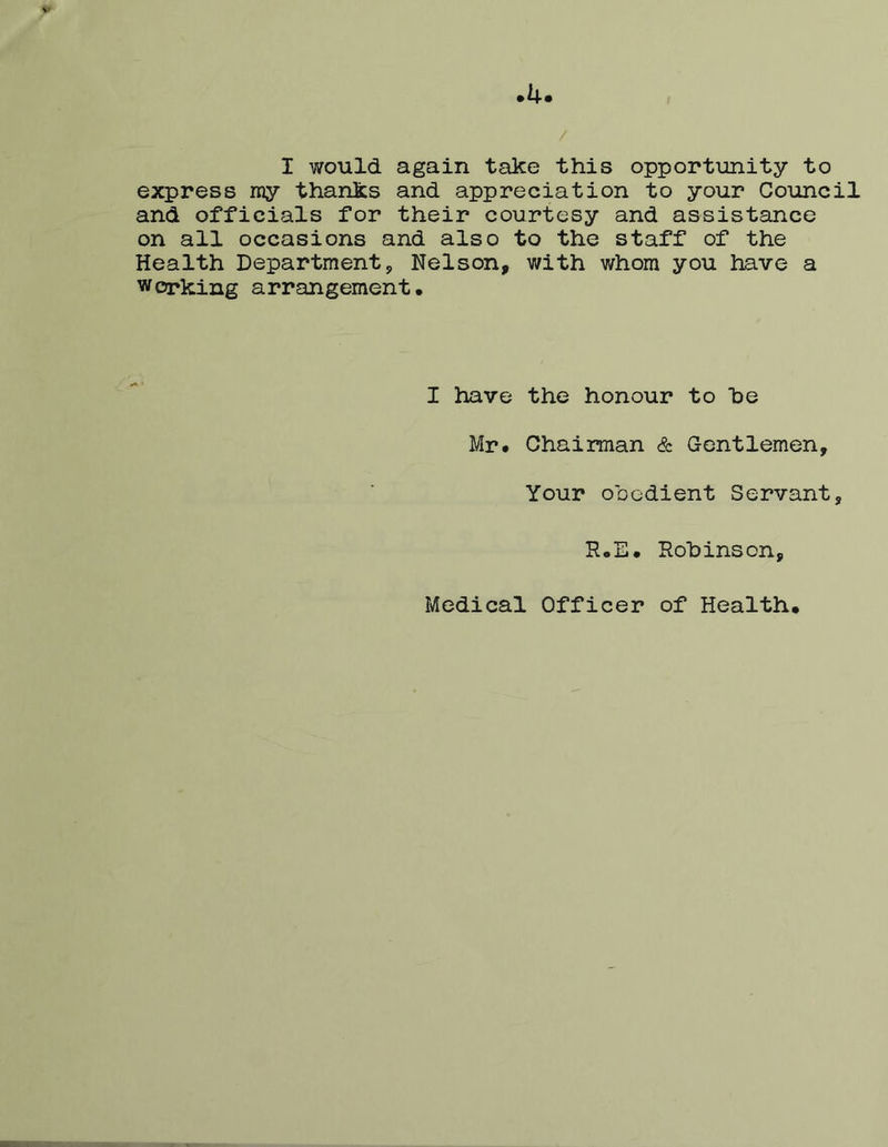 4 I would again take this opportunity to express ray thanks and appreciation to your Council and officials for their courtesy and assistance on all occasions and also to the staff of the Health Department, Nelson, with whom you have a wcrking arrangement. I have the honour to he Mr. Chairman & Gentlemen, Your oDGdient Servant, R.E. Rohinson, Medical Officer of Health.