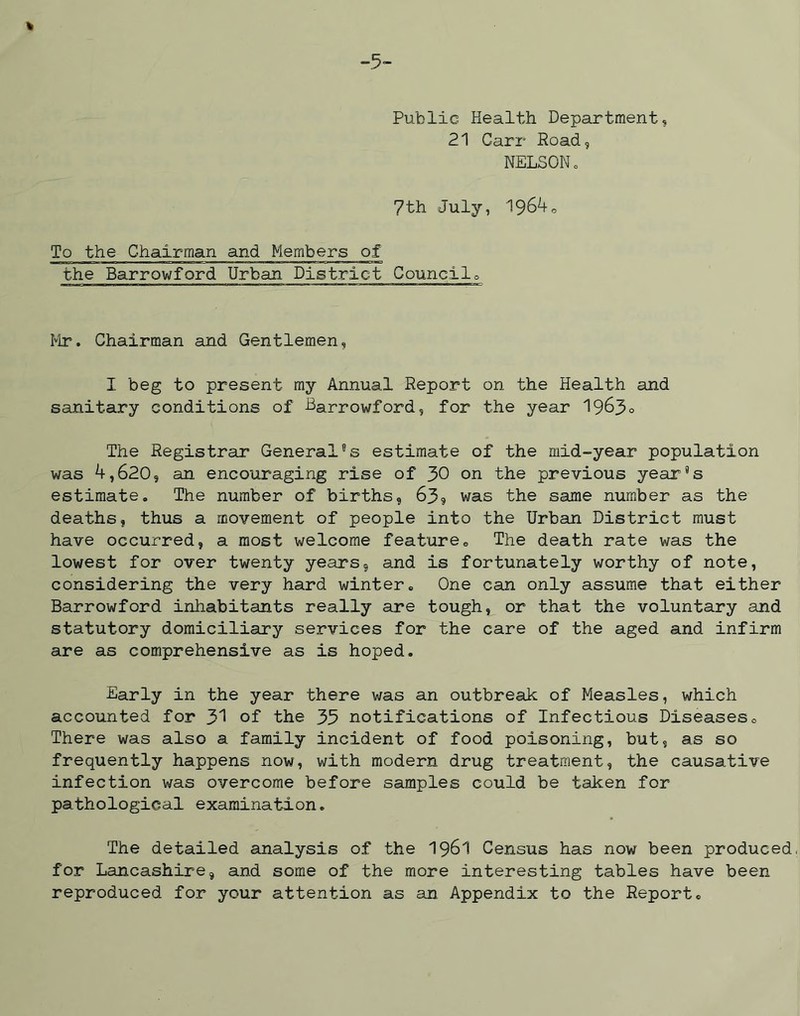 Public Health Department, 21 Carr Road, NELSON. 7th July, 196^0 To the Chairman and Members of the Barrowford Urban District Council. Mr. Chairman and Gentlemen, I beg to present my Annual Report on the Health and sanitary conditions of Barrowford, for the year 1963° The Registrar General9s estimate of the mid-year population was 4,620, an encouraging rise of 30 on the previous year9s estimate. The number of births, 63, was the same number as the deaths, thus a movement of people into the Urban District must have occurred, a most welcome feature. The death rate was the lowest for over twenty years, and is fortunately worthy of note, considering the very hard winter. One can only assume that either Barrowford inhabitants really are tough, or that the voluntary and statutory domiciliary services for the care of the aged and infirm are as comprehensive as is hoped. Early in the year there was an outbreak of Measles, which accounted for 31 of the 35 notifications of Infectious Diseases. There was also a family incident of food poisoning, but, as so frequently happens now, with modern drug treatment, the causative infection was overcome before samples could be taken for pathological examination. The detailed analysis of the 1961 Census has now been produced, for Lancashire, and some of the more interesting tables have been reproduced for your attention as an Appendix to the Report.