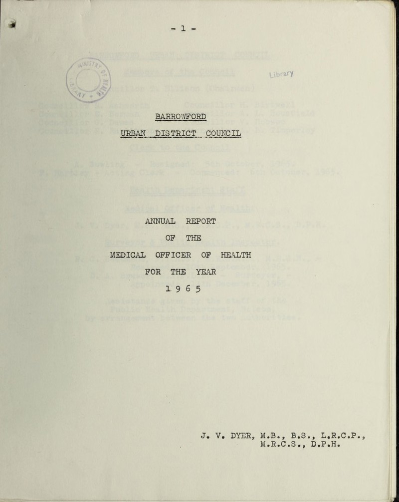 1 ary \ '< / BARRO'.VFORD URBAN DISTRICT COUNCIL ANNUAL REPORT OP THE MEDICAL OFFICER OP HBl\LTH FOR THE YK\R 19 6 5 J. V, DYER, M.B., B*S,, L.R.C.P., M.R.C.S., D.P.H.