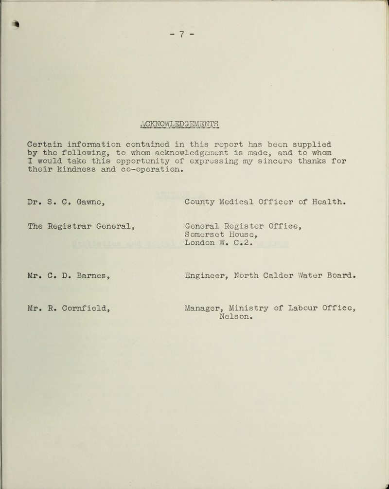 ACKNOV/LEDGEMENTS Certain information contained in this report has been supplied by the following, to whom acknowledgement is made, and to whom I would take this opportunity of expressing my sincere thanks for their kindness and co-operation. Dr, S, C, Gawne, County Medical Officer of Health, The Registrar General, General Register Office, Somerset House, London W. C,2, Mr. C, D, Barnes, Mr. R. Cornfield, Engineer, North Calder Water Board, Manager, Ministry of Labour Office, Nelson,