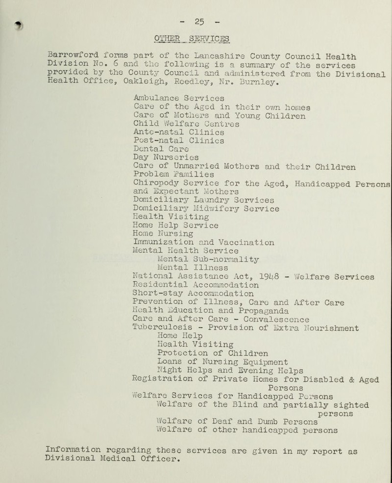 25 OTME ■ SERVICES Barrowford foms part of the Lancashire County Council Health Division No. 6 and the following is a sumiTiary of the services provided by the County Council and administered from the Divisional Health Office^ Oakleigh, Reedley, Nr. Burnley. Ambulance Services Care of the Aged in their ov/n homes Care of Mothers and Young Children Child Welfare Centres Ante-natal Clinics Post-natal Clinics Dental Care Day Nurseries Care of Unmarried Mothers and their Children Problem Families Chiropody Service for the Aged, Handicapped Persons and Expectant Mothers Domiciliary Laundry Services Domiciliary Midwifery Service Health Visiting Home Help Service Home Nursing Immunization and Vaccination Mental Health Service Mental Sub-normality Mental Illness National Assistance Act, 1948 - Welfare Services Residential Accommodation Short-stay Accommodation Prevention of Illness, Care and After Care Health Education and Propaganda Care and After Care - Convalescence Tuberculosis - Provision of Extra Nourishment Home Help Health Visiting Protection of Children Loans of Nursing Equipment Night Helps and Evening Helps Registration of Private Homes for Disabled & Aged Persons Welfare Services for Handicapped Persons Welfare of the Blind and partially sighted persons Welfare of Deaf and Dumb Persons Welfare of other handicapped persons Information regarding these services are given in my report as Divisional Medical Officer.
