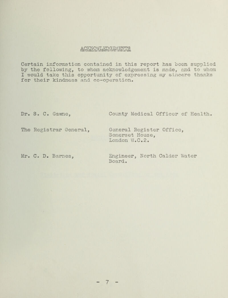 ACKNCV/LEDGSi'^ENTS Certain information contained in this report has been supplied by the following, to whom acknowledgement is made, and to v/hom I would take this opportunity of expressing my sincere thanlcs for their kindness and co-operation. Dr. S. C. Gawne, County Medical Officer of Health. The Registrar General, General Register Office, Somerset House, London V/.C.2c Mr. C. D. Barnes, Engineer, North Calder Vvater Board. 7