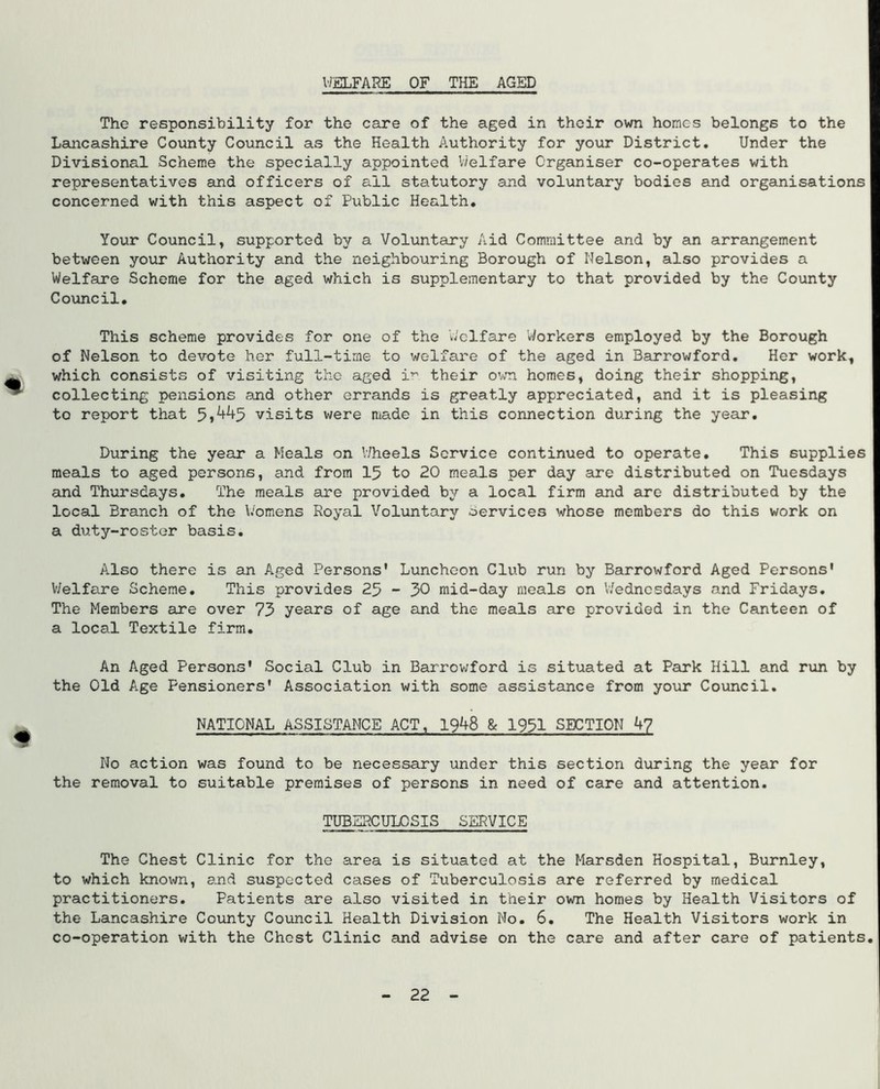 WELFARE OF THE AGED The responsibility for the care of the aged in their own homes belongs to the Lancashire County Council as the Health Authority for your District. Under the Divisional Scheme the specially appointed V/elfare Organiser co-operates with representatives and officers of all statutory and voluntary bodies and organisations concerned with this aspect of Public Health, Your Council, supported by a Voluntary Aid Committee and by an arrangement between your Authority and the neighbouring Borough of Nelson, also provides a Welfare Scheme for the aged which is supplementary to that provided by the County Council, This scheme provides for one of the welfare Workers employed by the Borough of Nelson to devote her full-time to welfare of the aged in Barrowford, Her work, which consists of visiting the aged i’^ their own homes, doing their shopping, collecting pensions and other errands is greatly appreciated, and it is pleasing to report that visits were made in this connection during the year. During the year a Meals on V/heels Service continued to operate. This supplies meals to aged persons, and from 15 to 20 meals per day are distributed on Tuesdays and Thursdays, The meals are provided by a local firm and are distributed by the local Branch of the Womens Royal Voluntary oervices whose members do this work on a duty-roster basis. Also there is an Aged Persons' Luncheon Club run by Barrowford Aged Persons' V/elfare Scheme, This provides 25 - 50 mid-day meals on Wednesdays and Fridays, The Members are over 75 years of age and the meals are provided in the Canteen of a local Textile firm. An Aged Persons' Social Club in Barrowford is situated at Park Hill and run by the Old Age Pensioners' Association with some assistance from your Council, NATIONAL ASSISTANCE ACT, 1948 & 1931 SECTION 4? No action was found to be necessary under this section during the year for the removal to suitable premises of persons in need of care and attention, TUBERCULOSIS SERVICE The Chest Clinic for the area is situated at the Marsden Hospital, Burnley, to which known, and suspected cases of Tuberculosis are referred by medical practitioners. Patients are also visited in their own homes by Health Visitors of the Lancashire County Council Health Division No. 6. The Health Visitors work in co-operation with the Chest Clinic and advise on the care and after care of patients 22