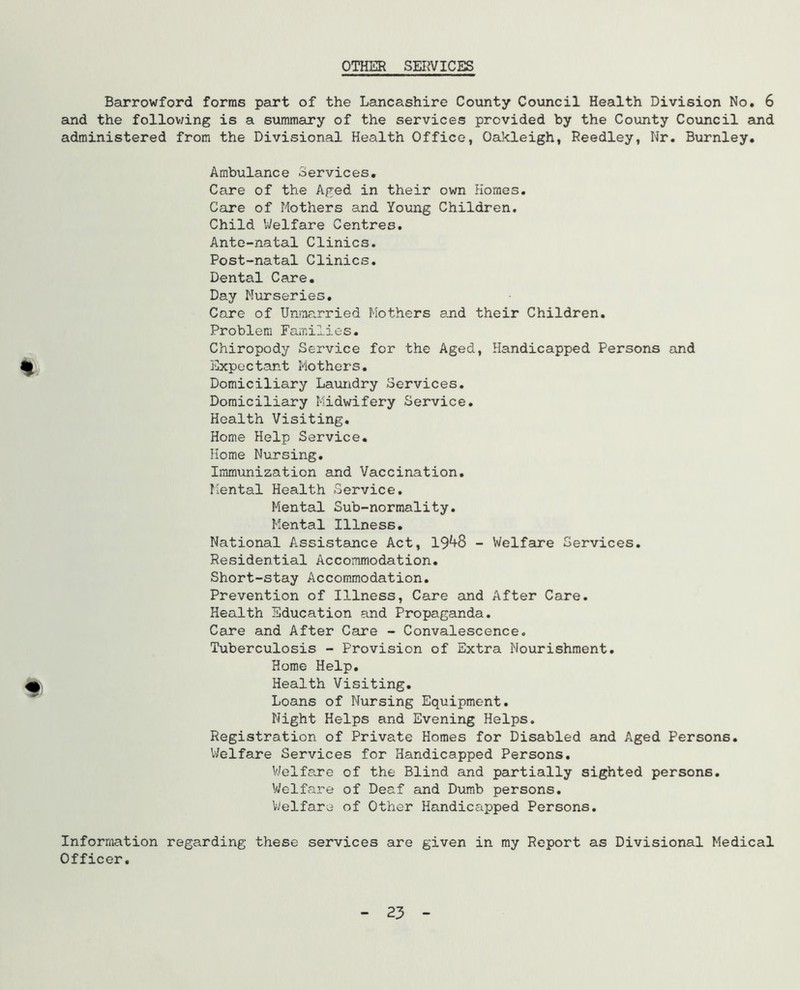 OTHER SERVICES Barrowford forms part of the Lancashire County Council Health Division No. 6 and the follov/ing is a summary of the services provided by the County Council and administered from the Divisional Health Office, Oakleigh, Reedley, Nr. Burnley. Ambulance Services, Care of the Aged in their own Homes. Care of Mothers and Young Children, Child IVelfare Centres, Ante-natal Clinics. Post-natal Clinics. Dental Care. Day Nurseries. Care of Unmarried Mothers e_nd their Children. Problem Families. Chiropody Service for the Aged, Handicapped Persons and Expectant Mothers. Domiciliary Laimdry Services. Domiciliary Midwifery Service. Health Visiting. Home Help Service. Home Nursing, Immunization and Vaccination. Mental Health Service, Mental Sub-normality. Mental Illness. National Assistance Act, 19^8 - Welfare Services, Residential Accommodation. Short-stay Accommodation. Prevention of Illness, Care emd After Care. Health Education and Propaganda, Care and After Care - Convalescence. Tuberculosis - Provision of Extra Nourishment, Home Help, Health Visiting, Loans of Nursing Equipment. Night Helps and Evening Helps. Registration of Private Homes for Disabled and Aged Persons, Welfare Services for Handicapped Persons, V/elfare of the Blind and partially sighted persons. V/elfare of Deaf and Dumb persons, VJelfare of Other Handicapped Persons. Information regarding these services are given in my Report as Divisional Medical Officer, 23