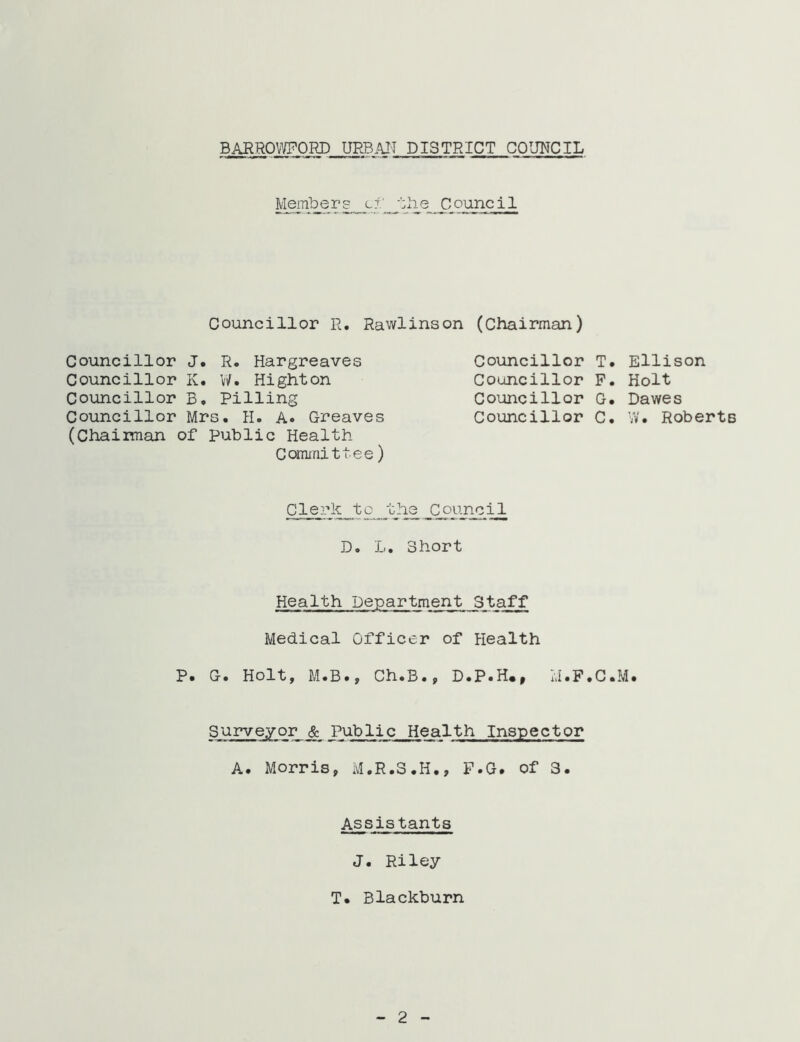 B^ROWORD URBAI'T DISTRICT COUNCIL ^ C ounc i I Councillor R. Rawlinson (Chairman) Councillor J. R. Hargreaves Councillor K. V/. Right on Councillor B, Pilling Councillor Mrs. H. A. Greaves (Chaiman of public Health Cormnittee) Councillor T Councillor P Councillor G Councillor C Clerk^^tc the Council D. L. Short Health Department Staff Medical Officer of Health P. G. Holt, M.B., Ch.B., D.P.H., M.F.C Surveyor & Public Health Inspector A. Morris, M.R.S.H,, P.G. of 3. Assistants J. Riley T. Blackburn • Ellison . Holt • Dawes . W. Roberts 2