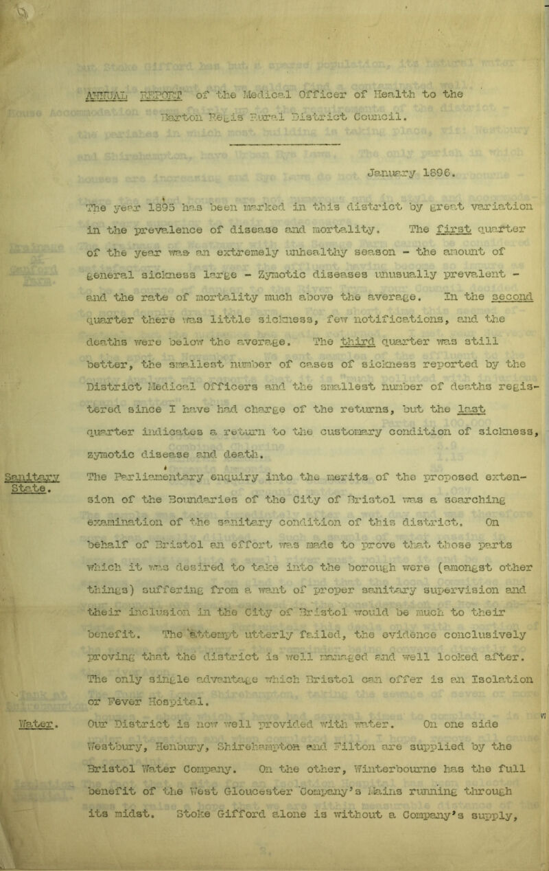 pr.rOT^.T of t.he Medical Officer of Ileal-th -bo -the T30.rbon P.eiiis Piiral Di3'’ox'iG't Council. Janiiary ISO6. The yep,r 1395 ho.s been in^rked in this district, by great variation in the iDrevedence of disease and raorta-lity. The first quo.rter of the yenr v/aa an e:frbreraely ixnhealth;^ sep.son - the anoimt of general sicltness large - Zyraotic diseases unusually preve.lent - 0.nd the rate of mortality much above the average. In the second ciuenter there v/as little siclniess, Tovt notifications, and the do0.ths Y/ere belov; tho aver0.ee. The third quarter ^ms still better, the smp.llest number of co.ses of slciaiess reported by the District Medical Officers and the smallest number of deaths regis tered since I have had chorge of the rettirns, but the last quarter indicates a return to the customry condition of siclmess zymotic disease and death. i The Parliamentary enquiry into the merits of tho proposed exten- sion of the Boundaries of tho City of Bristol .ms a sGarching exe.nination of the sanitary condition of this district. On behOwlf of Bristol an effort rja'.s ma.de to irove tha.t those pa.rts Yfhich it vva.3 desired to ta.he into the borough were (amongst other things) suffering from a \Ta.nt of proTjer sa.nitary 3ui>ervision and their inclusion in the City of Bristol ’.rould be much to their benefit. The attemv^t utterly fr.iled, the evidence conclusively proving tha.t the district is vfell managed and well looked after. The only single a.dvant-age rrhich Bristol can offer is an Isola.tion or Fever Hospita.l. Our District is norr well provided v/i-th mter. On one side Y/estbury, HenbYry, Shireliampton and Filton o.re supplied by the Bristol Tfeter Compa.ny. On the other. Winterbourne has the full benefit of the YVest Gloucester Company’s Mains running through its midst. Stoke Gifford alone is without a Company’s supply.