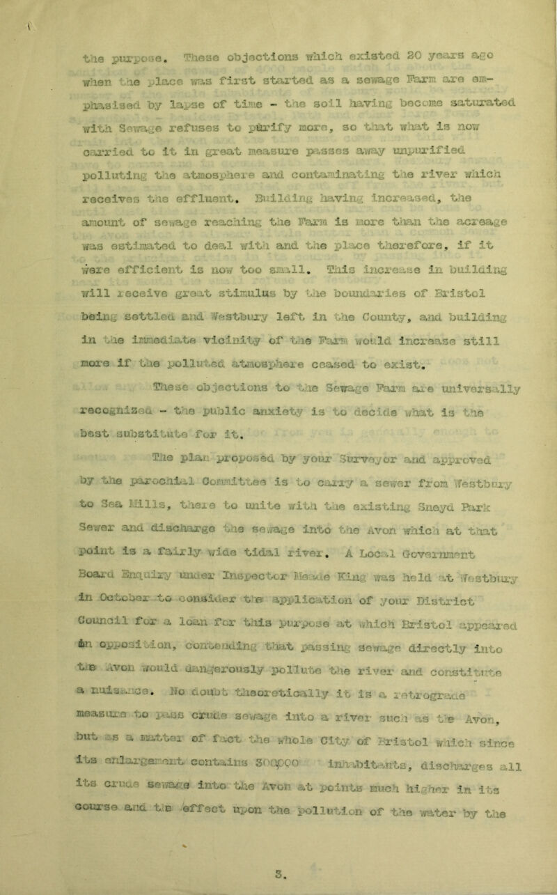tie purpose. These objections which existed 20 years ago when the place was first started as a sewage Farm are em- phasised by lapse of time - the so':l having became saturated with Sewage refuses to purify morn, so that what is now carried to it in great measure passes away unpurifled polluting the -vtinospheie and contaminating t ie river which re s the effluent. Building having increased, the amount of sewage reaching the Farm is more than the acreage was estimated to deal with and the pi:ace therefore, if it were efficient is now too small. This increase in building will i eceive gr t at stimulus by hie joun, ,1 ...e-i of.Bristol being settled and ••ITcstbury left in the County, and building in lie immediate vicinity of tie Far? would increase still sneers if the polluled atmosphere ceased to exist, Tkxese objections to the Sewage Farm are universally reccgnizeu - the public anxiety is to decide what is the best substitute for it. The plan proposed by your Surveyor and approved by the parochial Committee is to carry a sever from Yfestb ury to Sea Hills, tnere to unite with the existireg Sneyd Baric Sewer and discharge the sewage into the Avon which at that point is a fairly v/ide tidal river. A Local Government Board -in-iurry unaor Inspector He •- e Kin- was hold vt Westbury in Octcoci ou oous-iuRr t e ipf lic: t ' on of your District Goimc-i.1 for a loan i or this purpose at which Bristol appeared 6r'. opjvosi dan, co^roentiing that passing sewage directly into t. e Avon would dangerously pollute the river and constitute a mission, wo doubt theoretically it I measures to pass crr.de sewage into a river such as t e Avon, but :s a Blatter’ of fact the whole City of Bristol which since i vs enlarge:: out, contains sooppo Inhabitants, discharges all i^s Gri'Qr' sei7aG® into Idle Avon at points much his her in its course and tie effect upon the pollution of the water by the