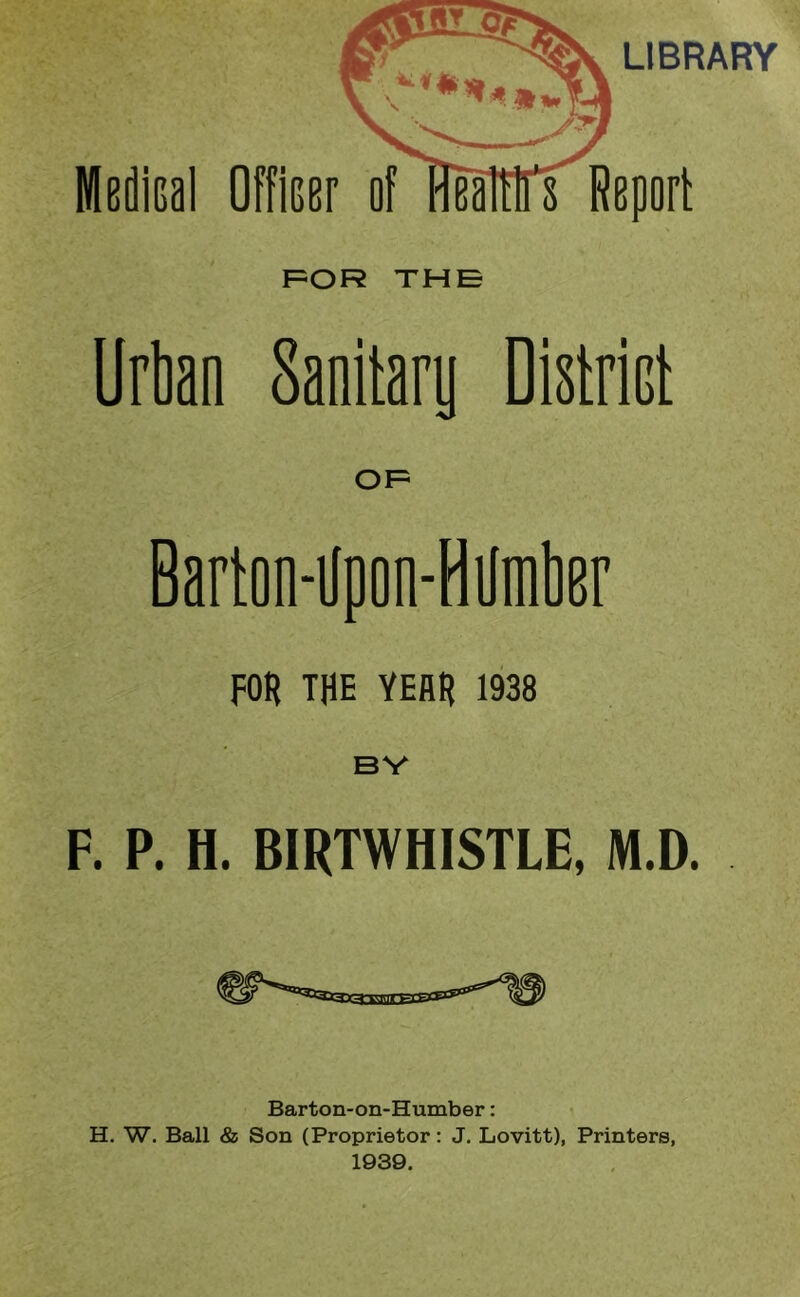 LIBRARY F=OR THE Urten Sanitary District Barton-ilpon-Hilmlter FOB THE YEAH 1938 BY F. P. H. BIRTWHISTLE, M.D. Barton-on-Humber: H. W. Ball & Son (Proprietor: J. Lovitt), Printers, 1939.