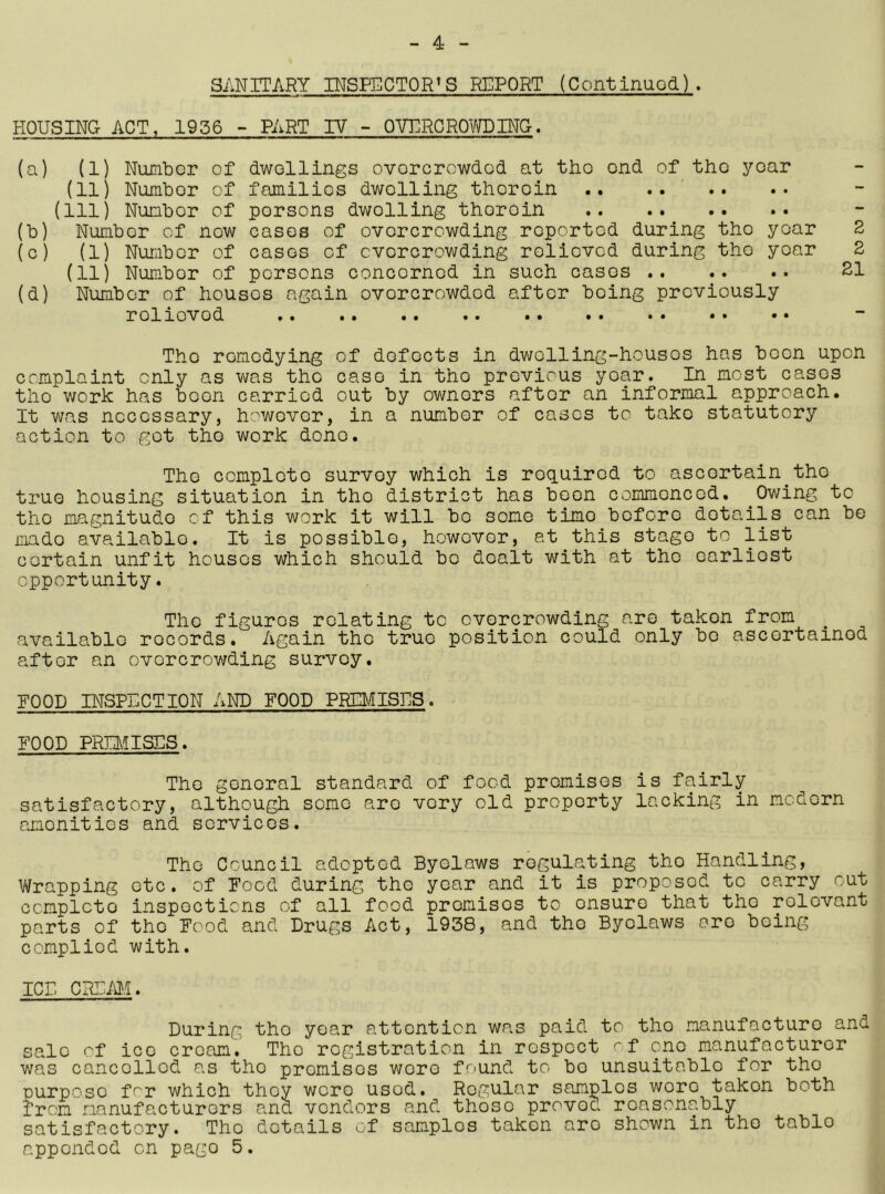 SANITARY INSPECTOR'S REPORT (Continuod). HOUSING ACT, 1936 ~ PART IV - QVNRGROlTOINO. (a) (1) Number of dwollings ovorcrowdod at tho ond of tho year (11) Numbor of familios dwelling therein .. .... (Ill) Number of persons dwelling therein (b) Numbor of now cases of overcrowding reported during tho year 2 (c) (1) NuLibor of cases of overcrowding relieved during tho year 2 (11) Number of persons concerned in such cases 21 (d) Number of houses again overcrowded after being previously relieved Tho remedying of defects in dwelling-houses has boon upon complaint only as was the case in tho previous year. In most cases tho work has boon carried out by owners after an informal approach. It was necessary, however, in a numbor of cases to take statutory action to got tho work done. Tho complete survey which is required to ascertain^tho true housing situation in tho district has been commenced. ^Owing to tho magnitude of this work it will bo some time before details can be made available. It is possible, however, at this stage to list certain unfit houses which should be dealt with at tho earliest opportunity. Tho figures relating tc overcrowding are taken from available records. Again tho true position could only be ascertained after an overcrowding survey. HOOD INSPHCTION AND FOOD PREI^JISHS. FOOD PRmiSDS. Tho general standard of food promises is fairly satisfactory, although some arc very old property lacking in modern amenities and services. The Council adopted Byelaws regulating tho Handling, Vtopping etc. of Food during the year and it is proposed tc carry out complete inspections of all food premises to ensure that tho relevant parts of tho Food and Drugs Act, 1938, and tho Byelaws are being complied with. ICr. CRFiM. During tho year attention was paid to tho manufacture and sale of ice cream. Tho registration in respect f one manufacturer was cancelled as tho premises wore found to bo unsuitable for the purpose for which they were used. Regular samples wore taken both from manufacturers and vendors and those proved reasonably satisfactory. The details of samples taken are shown in tho table appended on page 5.