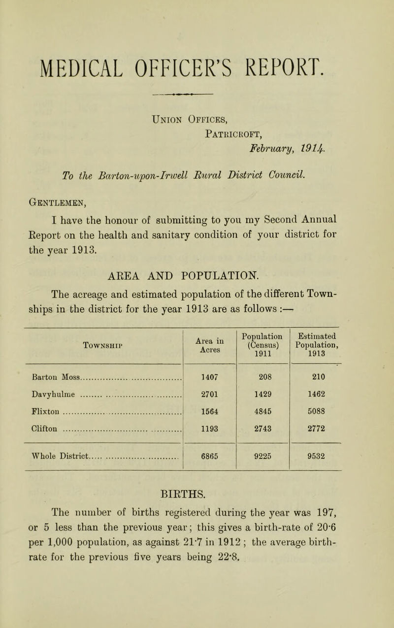 MEDICAL OFFICER’S REPORT. Union Offices, Patkickoft, February, 1914- To the Barton-upon-Irwell Bural District Council. Gentlemen, I have the honour of submitting to you my Second Annual Report on the health and sanitary condition of your district for the year 1913. AREA AND POPULATION. The acreage and estimated population of the different Town- ships in the district for the year 1913 are as follows :— Township Area in Acres Population (Census) 1911 Estimated Population, 1913 Barton Moss 1407 208 210 Davyhulme 2701 1429 1462 Flixton 1564 4845 5088 Clifton 1193 2743 2772 Whole District 6865 9225 9532 BIRTHS. The number of births registered during the year was 197, or 5 less than the previous year; this gives a birth-rate of 20*6 per 1,000 population, as against 21'7 in 1912 ; the average birth- rate for the previous five years being 22’8.