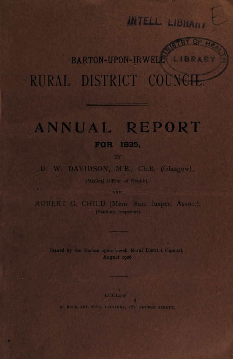 T£LLi LiBh/iiii K. BARTON-UPON-IRWEUP, U8RARY ® \ V RURAL DISTRICT ANNUAL REPORT D ^ B FOR 1935, BY D. W. DAVIDSON, M.B., Ch.B. (Glasgow), (Medical Officer of Health), * AND ROBERT G. CHILD (Mem. San. Inspec. Assoc.), (Sauiitary Inspector). Issued by the Barton>upon-Irwell Rural District Council, August 1926