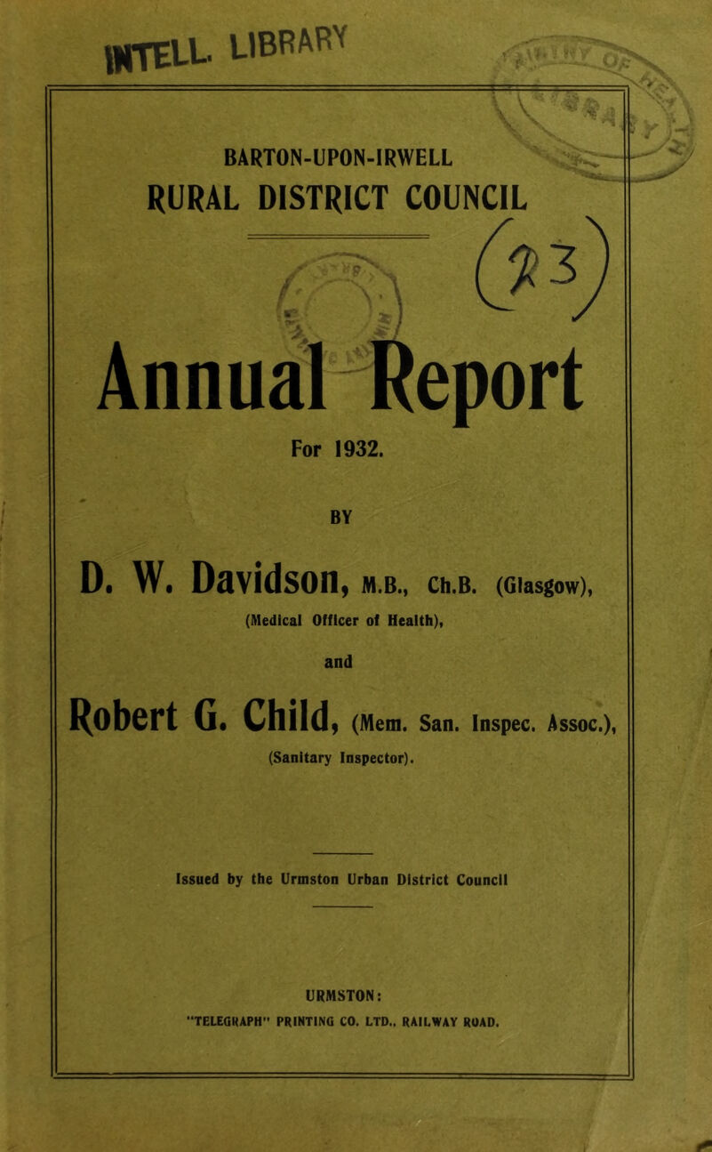 unai- '■iBBAw BARTON-UPON-IRWELL RURAL DISTRICT COUNCIL 3 Annual Report For 1932. BY D. W. Davidson, M.B., Ch.B. (Glasgow), (Medical Officer of Health), and I^ObCrt G« Child) (Mem. San. Inspec. Assoc.), (Sanitary Inspector). Issued by the Urmston Urban District Council URMSTON: “TELEGRAPH PRINTING CO. LTD., RAILWAY ROAD.