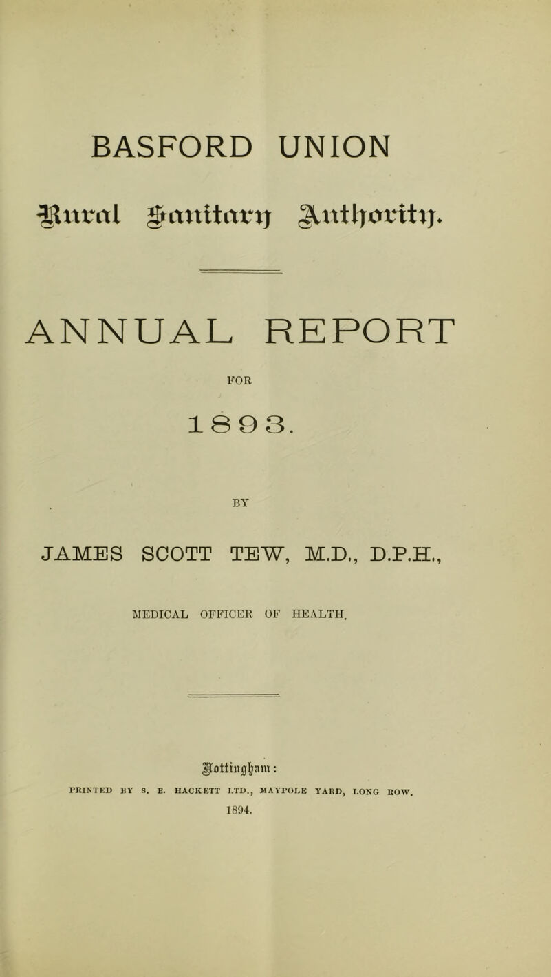 BASFORD UNION ANNUAL REPORT FOR 1893. JAMES SCOTT TEW, M.D., D.P.H., MEDICAL OFFICER OF HEALTH. PRIKTKD RT R. E. HACKETT LTD., MAYPOLE YAIiD, LONG ROW. 18!)4.