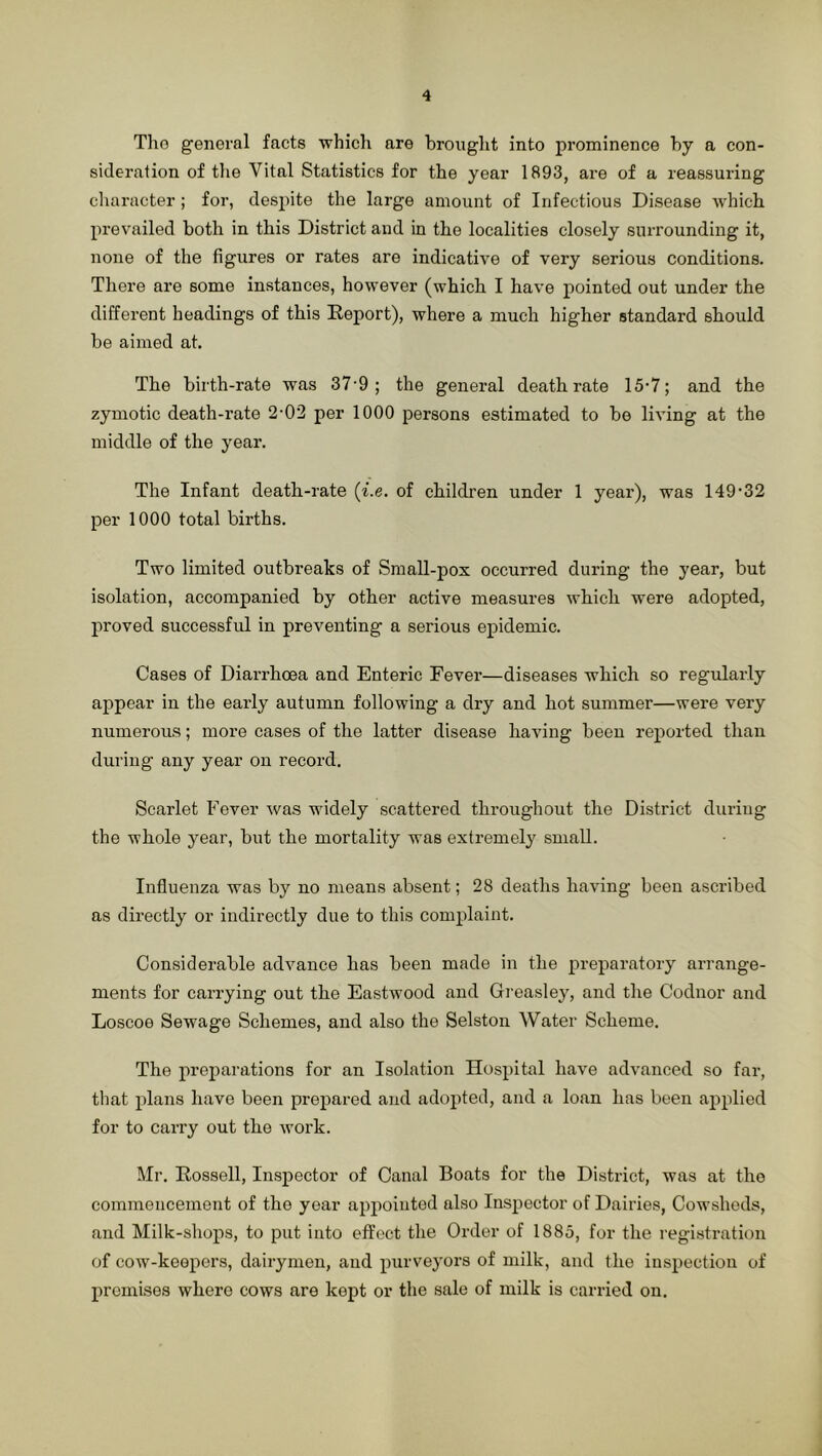 Tho general facts whicli are brought into prominence by a con- sideration of tlie Vital Statistics for the year 1893, are of a reassuring character ; for, despite the large amount of Infectious Disease which prevailed both in this District and in the localities closely surrounding it, none of the figures or rates are indicative of very serious conditions. There are some instances, however (which I have pointed out under the different headings of this Report), where a much higher standard should be aimed at. The birth-rate was 37-9; the general death rate 15-7; and the zymotic death-rate 2-02 per 1000 persons estimated to be living at the middle of the year. The Infant death-rate {i.e. of children under 1 year), was 149’32 per 1000 total births. Two limited outbreaks of Small-pox occurred during the year, but isolation, accompanied by other active measures which were adopted, proved successful in preventing a serious epidemic. Cases of Diarrhoea and Enteric Fever—diseases which so regularly appear in the early autumn following a dry and hot summer—were very numerous; more cases of the latter disease having been reported than during any year on record. Scarlet Fever was widely scattered throughout the District duriug the whole year, but the mortality was extremely small. Influenza was by no means absent; 28 deaths having been ascribed as directly or indirectly due to this complaint. Considerable advance has been made in the preparatory arrange- ments for carrying out the Eastwood and Gi’easley, and the Codnor and Loscoe Sewage Schemes, and also the Selston Water Scheme. The preparations for an Isolation Hospital have advanced so far, that plans have been prepared and adopted, and a loan has been applied for to cany out the work. Mr. Rossell, Inspector of Canal Boats for the District, was at the commencement of the year appointed also Inspector of Dairies, Cowsheds, and Milk-shops, to put into effect the Order of 1885, for the registration of cow-koopers, dairymen, and purveyors of milk, and the inspection of promises where cows are kept or the sale of milk is carried on.