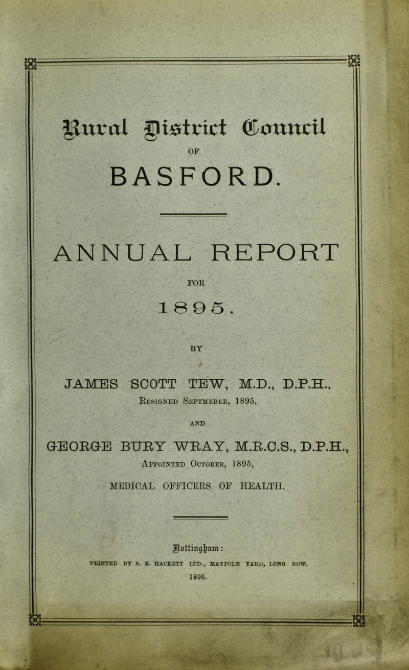 Ilttral district ©ouncil OF BASFORD. ANNUAL REPORT FOR 1895. JAMES SCOTT TEW, M.D., D.P.H., Eesigned Septmebee, 1895, AND GEORGE BURT WRAY, M.R.O.S., Appointed Octobek, 1895, MEDICAL OFFICEKS OF HEALTH. ^ottingj^am: FEINTED BT 8. E. HACKETT LTD., MAYPOLE TAUD, LONG EOW. 1896. m