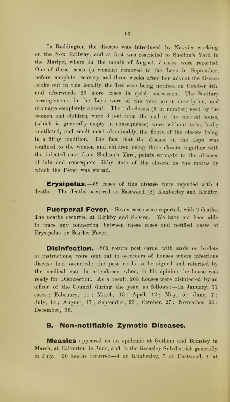 In Riulilington the disease was introdueod by Navvies woidcing on the New Railway, and at first was restricted to Shelton’s Yard in the Marlpit, where in the inoiith of August, 7 eases were reported. One of these cases (a woman) removed to the T>eys in September, before complete recovery, and three weeks after her advent the disease broke out in this locality, the first case being notified on October fth, and afterwards 20 more cases in quick succession. The Sanitary arrangements in the Leys were of the very worst description, and drainage completely absent. The tub-closets (.5 in number) used by the women and children, were 3 feet from the end of the nearest house, (which is generally empty in consequence) Avere without tubs, badly ventilated, aiid smelt most abominably, the floors of the closets being in a filthy condition. The fact that the disease in the Leys was confined to the women and children using these closets together with the infected cas3 from Shelton’s Yard, points strongly to the absence of tubs and consequent filthy state of the closets, as the means by which the Fever was spread. Erysipela.S>—69 cases of this disease were reported with 4 deaths. The deaths occurred at Eastwood (2) Kimberley and Kirkby. Puerpera.1 F©ver.—SeAmn cases were reported, with 2 deaths. The deaths occurred at Kirkby and Selston. We have not been able to trace any connection between these cases and notified cases of Erysipelas or Scarlet Fever. Disinfection.—362 return post cards, AA'ith cards or leaflets of instructions, Avere sent out to oi’cnpiers of houses where infectioAis disease had occurred ; the post cards to be signed and returned by the medical man in attendance, when, in his opinion the house was ready for Disinfection. As a result, 203 houses Avere disinfected by an officer of the Council during the j^ear, as follows:—In January, 11 cases ; February, 11 ; March, 13 ; April, 12 ; May, 5 ; June, 7 ; July, 14; August, 17; September, 25; October, 27; November, 25; December, 36. B.—Non-notifiable Zymotic Diseases. Measles appeared as an ejAidemic at Gotham and Brinsley in March, at Calverton in June, and in the Greasley Sub-district generally in July. 20 deaths occurred—4 at Kimberley, 7 at Eastwood, 4 at