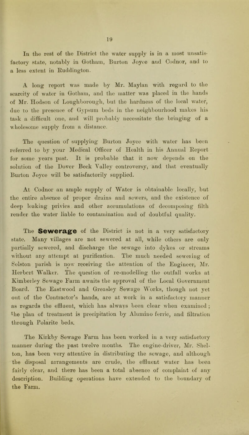 In tlio rest of the District llie water supply is in a most unsatis- factory state, notably in Gotluun, Burton Joyce and Codnor, and to a less extent in Ivuddington. A long report was made by Mr. Maylan with regard to the scarcity of water in Gotham, and the matter was placed in the hands of Mr. Ilodson of Loughborough, but the hardness of the local water, duo :o the presence of Gypsum beds in the neighbourhood makes his task a dilficult one, and will probably necessitate the bringing of a wholesome supply from a distance. The question of supplying Burton Joyce with water has been referred to by 3'our Medical Officer of Health in his Annual Eeport for some years past. It is probable that it now depends on the solution of the Dover Beck Valley controversy, and that eventually Burton Joyce will be satisfactorily supplied. At Codnor an ample supply of Water is obtainable locally, but the entire ab.sence of prosier drains and sewers, and the existence of deep leaking privies and other accumulations of decomposing tilth reuder the water liable to contaminatiou and of doubtful quality. The Sewersig^e of the District is not iu a very satisfactory state. Many villages are not sewered at all, while others are only partially sewered, and discharge the sewage into dykes or streams without any attempt at purification. The much needed seweiing of Selston parish is now receiving the attention of the Engineer, Mr. Herbert Walker. The question of re-modelling the outfall works at Kimberley Sewage Farm awaits the approval of the Local Government Board. The Eastwood and Greasley Sewage M'orks, though not yet out of the Contractor’s hands, are at work in a satisfactory manner as regards the effluent, which has always been clear when examined ; file plan of treatment is precipitation by Alumino ferric, and filtration tlirough Polarite beds. The Kirkby Sewage Farm has been worked iu a very satisfactory manner during the past twelve months. The engine-driver, Mr. Shel- ton, has been very attentive in distributing the seu’age, and although the disposal arrangements are crude, the effluent waiter has been fairly clear, and there has been a total absence of complaint of any description. Building operations have extended to the boundary of the Farm. i