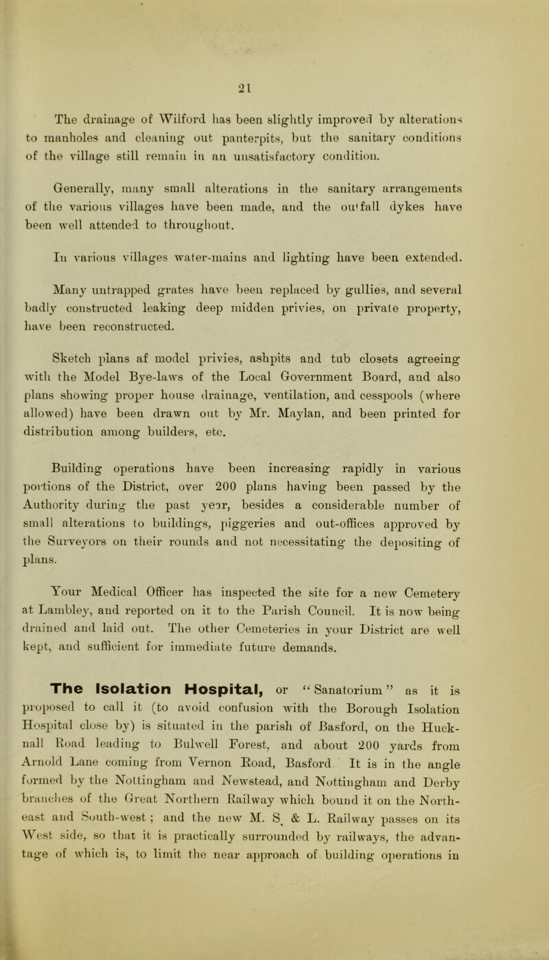 The drainage of Wilford lias been slightly improved by alterations to manholes and cleaning out panterpits, but tlie sanitary conditions of the village still remain in an unsatisfactory condition. Generally, many small alterations in the sanitary arrangements of the various villages have been made, and the ou'fall dykes have been well attended to througliont. In various villages water-mains and lighting have been extended. Many untrapped grates liave been replaced by gullies, and several badly constructed leaking deep midden privies, on private property, have been reconstructed. Sketch plans af model privies, ashpits and tub closets agreeing with the Model Bye-laws of the Local Government Board, and also plans showing proper house drainage, ventilation, and cesspools (where allowed) have been drawn out by Mr. Maylan, and been printed for distribution among builders, etc. Building operations have been increasing rapidly in various portions of the District, over 200 plans having been passed by the Authority during the past year, besides a considerable number of small alterations to building's, piggeries and out-offices approved by the Surveyors on their rounds and not necessitating the depositing of plans. Your Medical Officer has inspected the site for a new Cemetery at Lambley, and reported on it to the Parish Council. It is now being drained and laid out. The other Cemeteries in your District are well kept, and sufficient for immediate future demands. The Isolation Hospital, or “ Sanatorium ” as it is proposed to call it (to avoid confusion with the Borough Isolation Ho.spital close by) is situated in the parish of Basford, on the Huck- nall Road leading to Bulwell Forest, and about 200 yards from Arnold Lane coming from Vernon Eoad, Basford. It is in the angle formed by the Nottingham and Newstead, and Nottingham and Derby branches of the Great Northern Railway which bound it on the North- east and South-west ; and the new M. S_ & L. Railway passes on its We.st side, so that it is practically surrounded by railways, the advan- tage of which is, to limit the near a])proach of building operations in