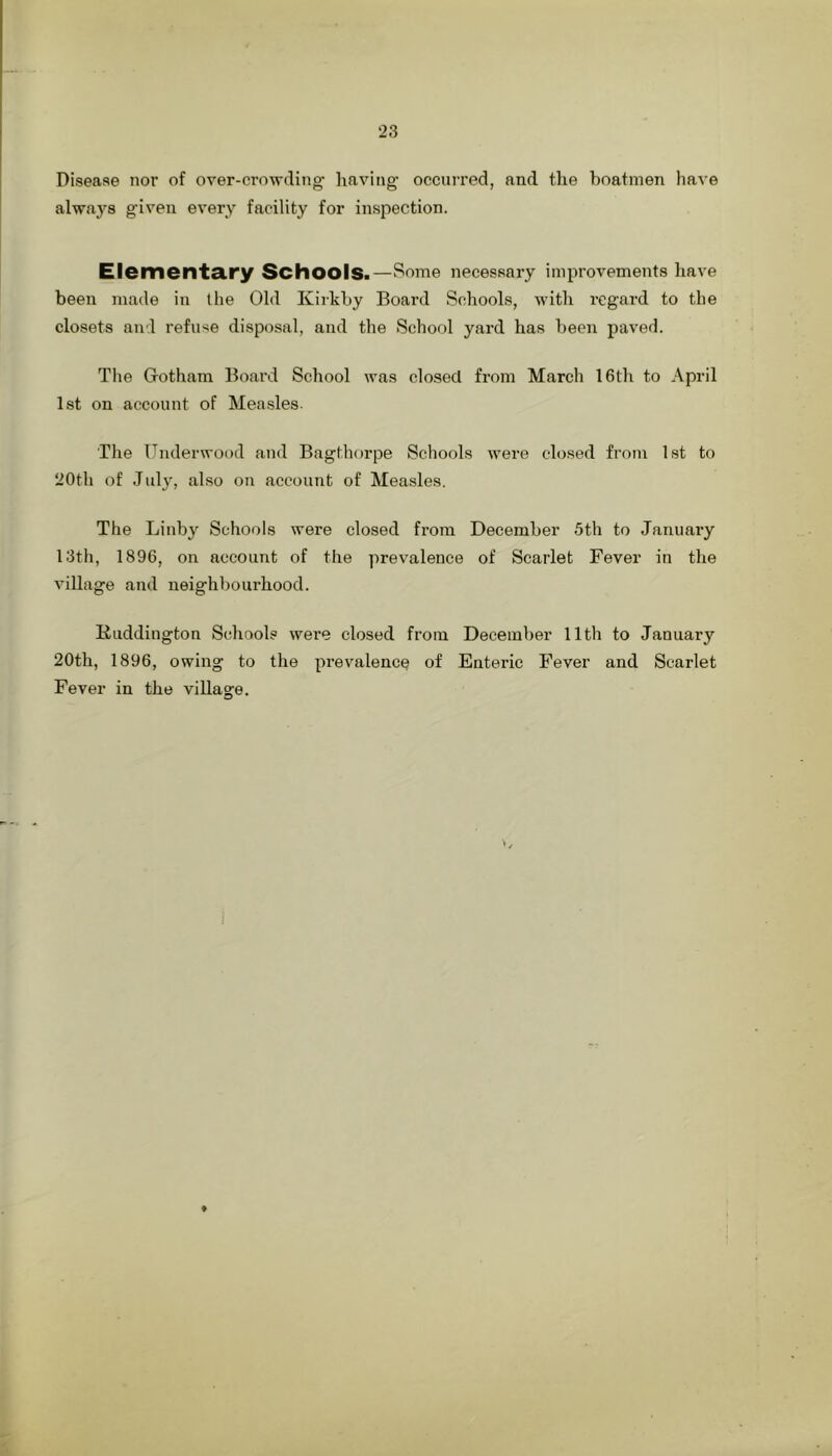 Disease nor of over-crowding having occurred, and the boatmen have always given every facility for inspection. Elementa.ry Schools.—Some necessary improvements have been made in the Old Kirkby Board Schools, with regard to the closets and refuse disposal, and the School yard has been paved. Tlie Gotham Board School was closed from March 16th to April 1st on account of Measles. The Underwood and Bagthorpe Schools were closed from 1st to 20th of July, also on account of Measles. The Linby Schools were closed from December 5th to January 13th, 1896, on account of the prevalence of Scarlet Fever in the village and neighbourhood. Kuddington Schools were closed from December 11th to January 20th, 1896, owing to the prevalence of Enteric Fever and Scarlet Fever in the village.