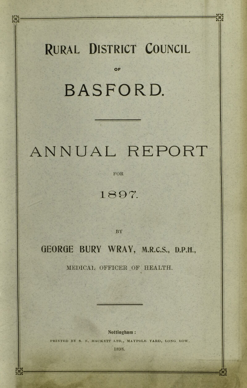 Rural District Council OF BASFORD. ANNUAL REPORT FOR 1897. GEORGE BURY WRAY, M.R.C.S., D.P.H., MEDICAL OFFICER OF HEALTH. Nottingham : I’KINTKIJ HV S. K. MACKKTT I.TI)., MAVPOLK YAKU, LONG HOW. 18'.) 8.