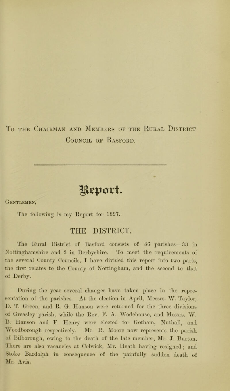 To THE Chairman and Members of the Rural District Council of Basforu. Gentlemen, The following is my Report for 1897. THE DISTRICT. The Rural District of Basford consists of 36 parishes—33 in Nottinghamshire and 3 in Derbyshire. To meet the requirements of the several County Councils, T have divided this report into two parts, tlie first relates to the County of Nottingham, and the second to that of Derby. During the year several changes have taken place in the repre- sentation of the parishes. At the election in April, Messrs. W. Taylor, D. T. Green, and R. G. Hanson were returned for the three divisions of Greasley parish, while the Rev. F. A. Wodehousc, and Messrs. W. 13. Hanson and F. Henry were elected for Gotham, Nuthall, and AVoodborough re.spoctively. Mr. R. Moore now represents the parish of Bilborough, owing to the death of the late member, Mr. J. Burton. Tiiere are also vacancies at Colwiclc, Mr. Heath having resigned ; and Stoke Bardolph in consequence of the painfuUy sudden death of Mr. Avis,