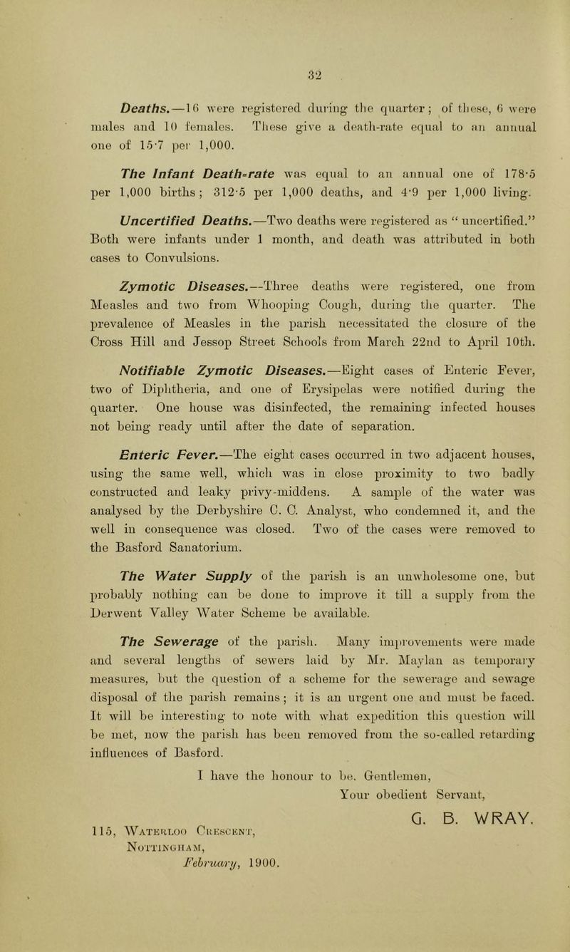 Deaths. —1(> were registered during the quarter; of these, G were males and 10 females. These give a death-rate equal to an annual one of 15*7 per 1,000. The Infant Death-rate was equal to an annual one of 178-5 per 1,000 births; 3125 per 1,000 deaths, and 4-9 per 1,000 living. Uncertified Deaths.—Two deaths were registered as “ uncertified.” Both were infants under 1 month, and death was attributed in both cases to Convulsions. Zymotic Diseases.—Three deaths were registered, one from Measles and two from Whooping Cough, during the quarter. The prevalence of Measles in the parish necessitated the closure of the Cross Hill and Jessop Street Schools from March 22nd to April 10th. Notifiable Zymotic Diseases.—Eight cases of Enteric Fever, two of Diphtheria, and one of Erysipelas were notified during the quarter. One house was disinfected, the remaining infected houses not being ready until after the date of separation. Enteric Fever.—The eight cases occurred in two adjacent houses, using the same well, which was in close proximity to two badly constructed and leaky privy-middens. A sample of the water was analysed by the Derbyshire C. C. Analyst, who condemned it, and the well in consequence was closed. Two of the cases were removed to the Basford Sanatorium. The Water Supply of the parish is an unwholesome one, but probably nothing can be done to improve it till a supply from the Derwent Valley Water Scheme be available. The Sewerage of the parish. Many improvements were made and several lengths of sewers laid by Mr. Maylan as temporary measures, but the question of a scheme for the sewerage and sewage disposal of the parish remains; it is an urgent one and must be faced. It will be interesting to note with what expedition this question will be met, now the parish has been removed from the so-called retarding influences of Basford. I have the honour to be. Gentlemen, Your obedient Servant, G. B. WRAY. 115, Waterloo Crescent, Nottingham, February, 1900.