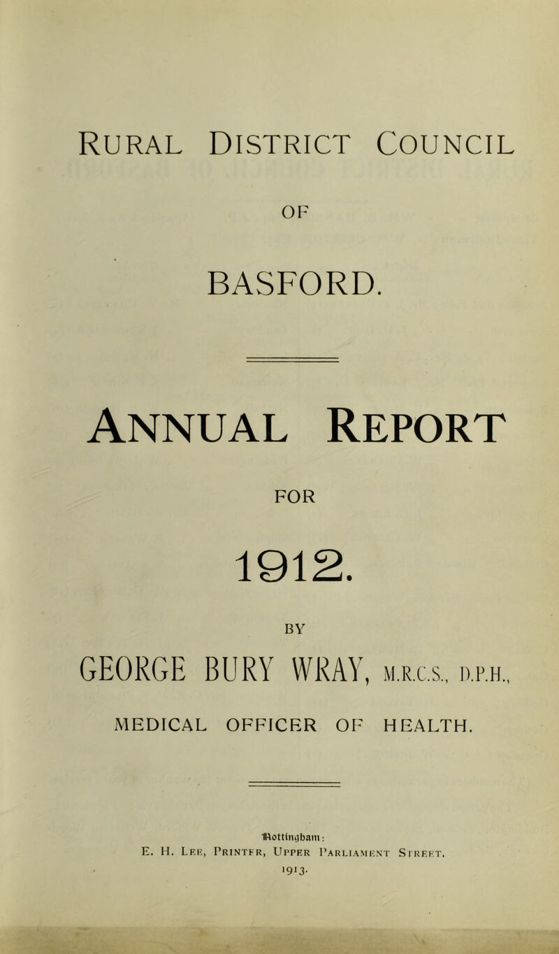 Rural District Council OF BASFORD. Annual Report 1912. BY GEORGE BURY WRAY, m.r.c.s., d.p.h., MEDICAL OFFICER OF HEALTH. Ulottlinjbam: E. H. Lf.e, Printer, Upper Parliament Street.