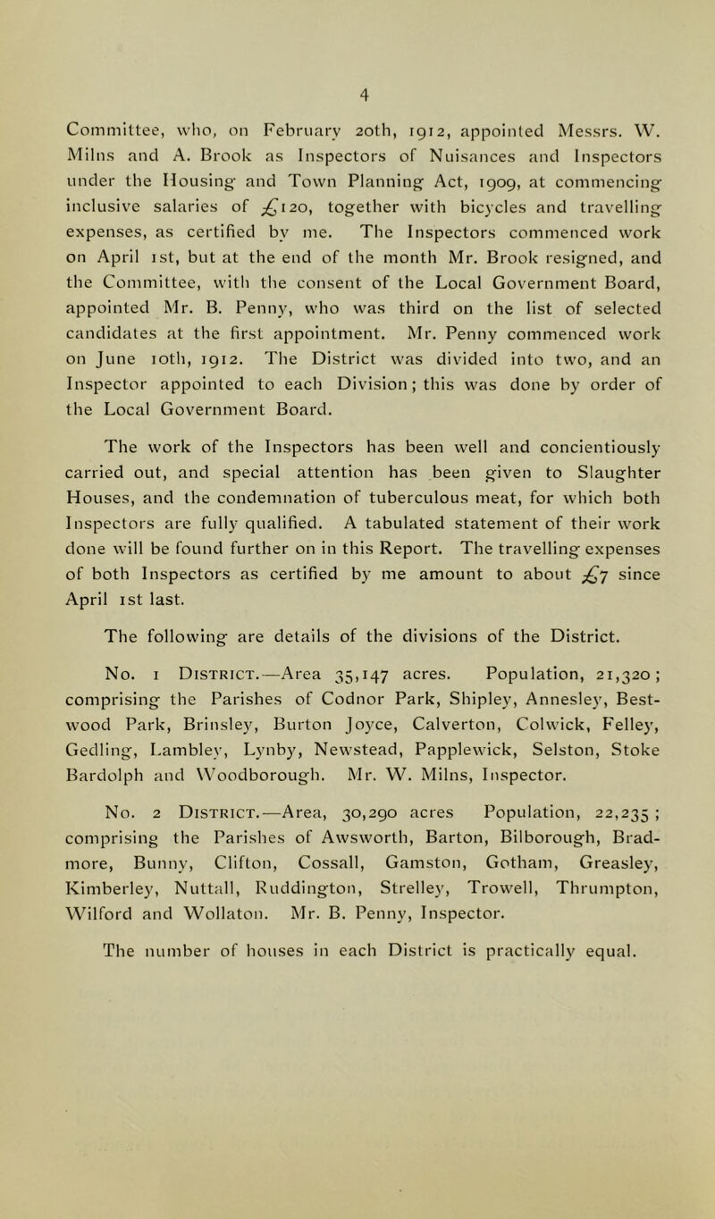 Committee, who, on February 20th, 1912, appointed Messrs. W. Milns and A. Brook as Inspectors of Nuisances and Inspectors under the Housing- and Town Planning Act, 1909, at commencing inclusive salaries of £120, together with bicycles and travelling expenses, as certified bv me. The Inspectors commenced work on April 1st, but at the end of the month Mr. Brook resigned, and the Committee, with the consent of the Local Government Board, appointed Mr. B. Penny, who was third on the list of selected candidates at the first appointment. Mr. Penny commenced work on June 10th, 1912. The District was divided into two, and an Inspector appointed to each Division; this was done by order of the Local Government Board. The work of the Inspectors has been well and concientiously carried out, and special attention has been given to Slaughter Houses, and the condemnation of tuberculous meat, for which both Inspectors are fully qualified. A tabulated statement of their work done will be found further on in this Report. The travelling expenses of both Inspectors as certified by me amount to about ^7 since April 1st last. The following are details of the divisions of the District. No. 1 District.—Area 35,147 acres. Population, 21,320; comprising the Parishes of Codnor Park, Shipley, Annesley, Best- wood Park, Brinsley, Burton Joyce, Calverton, Colwick, Felley, Gedling, Lamblev, Lynby, Newstead, Papplewick, Selston, Stoke Bardolph and Woodborough. Mr. W. Milns, Inspector. No. 2 District.—Area, 30,290 acres Population, 22,235 > comprising the Parishes of Awsworth, Barton, Bilborough, Brad- more, Bunny, Clifton, Cossall, Gamston, Gotham, Greasley, Kimberley, Nuttall, Ruddington, Strelley, Trowell, Thrumpton, Wilford and Wollaton. Mr. B. Penny, Inspector. The number of houses in each District is practically equal.