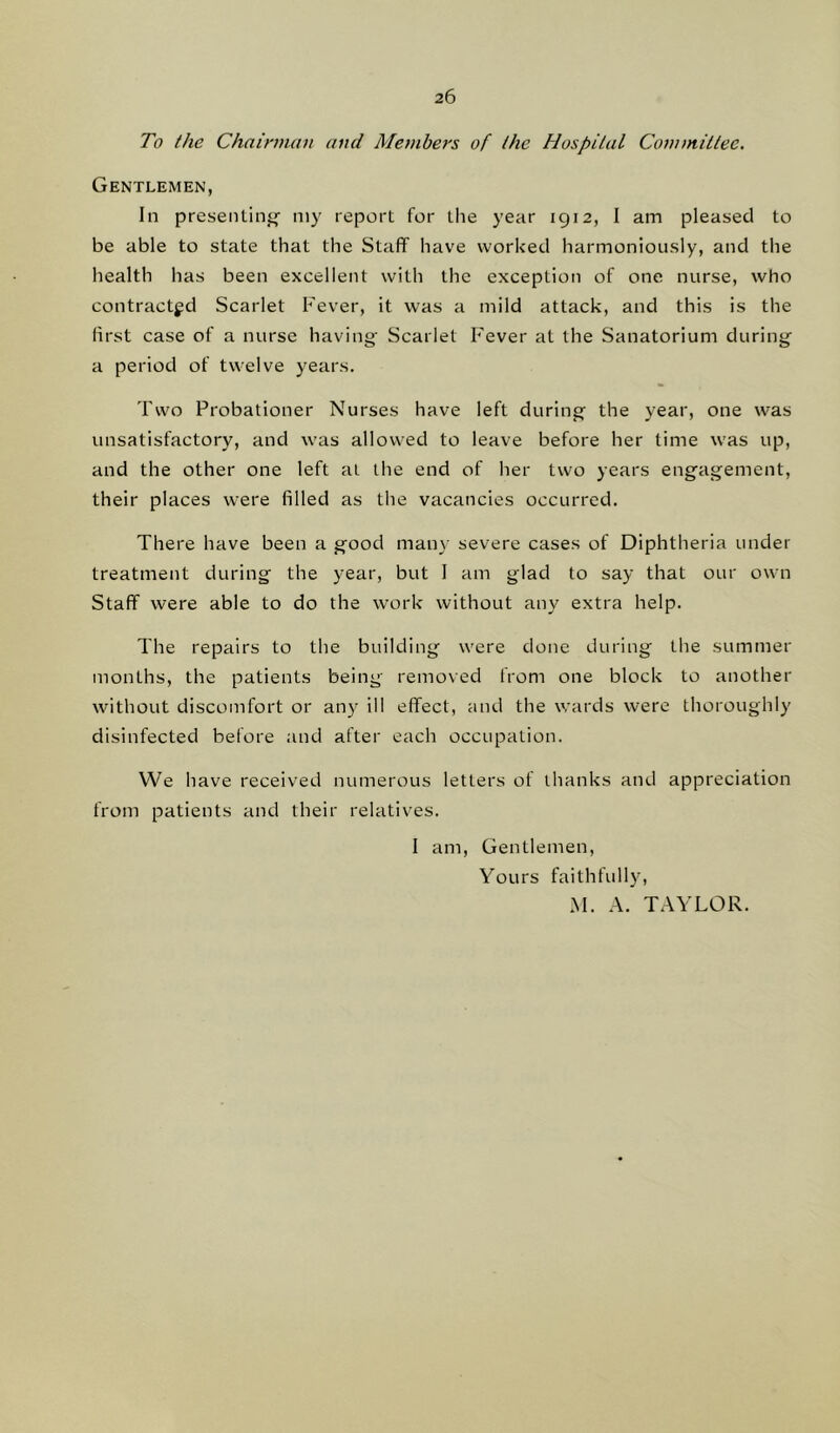 To the Chairman and Members of the Hospital Committee. Gentlemen, In presenting my report for the year 1912, I am pleased to be able to state that the Staff have worked harmoniously, and the health has been excellent with the exception of one nurse, who contracted Scarlet Fever, it was a mild attack, and this is the first case of a nurse having- Scarlet Fever at the Sanatorium during a period of twelve years. Two Probationer Nurses have left during the year, one was unsatisfactory, and was allowed to leave before her time was up, and the other one left at the end of her two years engagement, their places were filled as the vacancies occurred. There have been a good many severe cases of Diphtheria under treatment during the year, but I am glad to say that our own Staff were able to do the work without any extra help. The repairs to the building were done during the summer months, the patients being removed from one block to another without discomfort or any ill effect, and the wards were thoroughly disinfected before and after each occupation. We have received numerous letters of thanks and appreciation from patients and their relatives. I am, Gentlemen, Yours faithfully, M. A. TAYLOR.