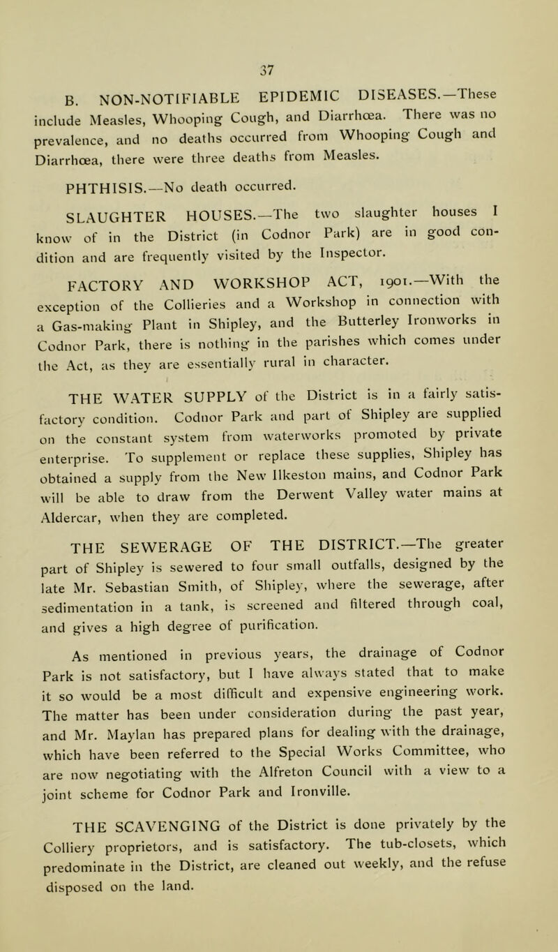 B. NON-NOTIFIABLE EPIDEMIC DISEASES.—These include Measles, Whooping Cough, and Diarrhoea. There was no prevalence, and no deaths occurred from Whooping Cough and Diarrhoea, there were three deaths from Measles. PHTHISIS.—No death occurred. SLAUGHTER HOUSES.—The two slaughter houses I know of in the District (in Codnor Park) are in good con- dition and are frequently visited by the Inspector. FACTORY AND WORKSHOP ACT, 1901.—With the exception of the Collieries and a Workshop in connection with a Gas-making Plant in Shipley, and the Butterley Ironworks in Codnor Park, there is nothing in the parishes which comes under the Act, as they are essentially rural in character. THE WATER SUPPLY of the District is in a fairly satis- factory condition. Codnor Park and part of Shipley are supplied on the constant system from waterworks promoted by private enterprise. To supplement or replace these supplies, Shipley has obtained a supply from the New Ilkeston mains, and Codnor Park will be able to draw from the Derwent Valley water mams at Aldercar, when they are completed. THE SEWERAGE OF THE DISTRICT.—The greater part of Shipley is sewered to four small outfalls, designed by the late Mr. Sebastian Smith, of Shipley, where the sewerage, after sedimentation in a tank, is screened and filtered through coal, and gives a high degree of purification. As mentioned in previous years, the drainage of Codnor Park is not satisfactory, but I have always stated that to make it so would be a most difficult and expensive engineering work. The matter has been under consideration during the past year, and Mr. Maylan has prepared plans for dealing with the drainage, which have been referred to the Special Works Committee, who are now negotiating with the Alfreton Council with a view to a joint scheme for Codnor Park and Ironville. THE SCAVENGING of the District is done privately by the Colliery proprietors, and is satisfactory. The tub-closets, which predominate in the District, are cleaned out weekly, and the refuse disposed on the land.