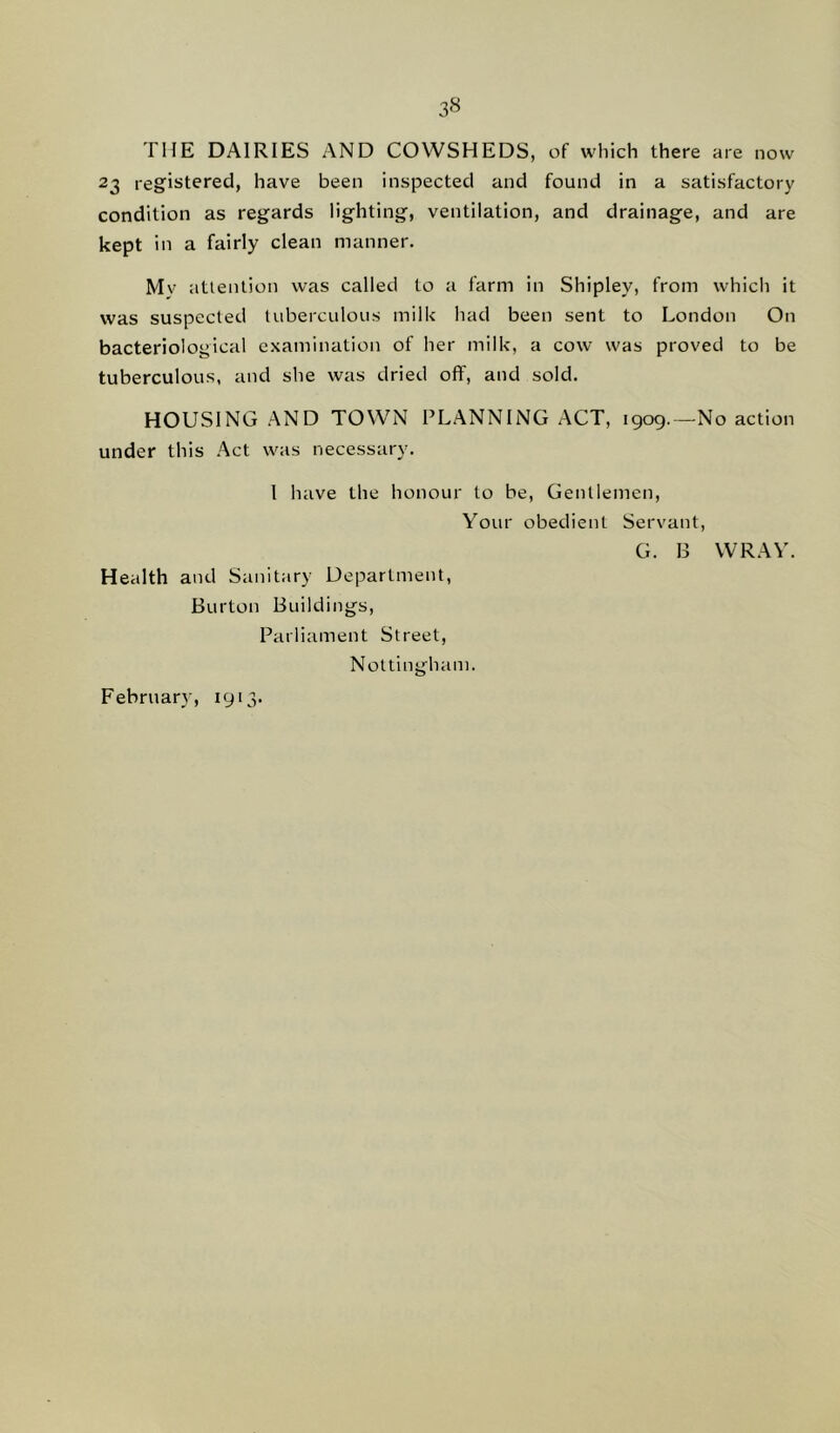 3« THE DAIRIES AND COWSHEDS, of which there are now 23 registered, have been inspected and found in a satisfactory condition as regards lighting, ventilation, and drainage, and are kept in a fairly clean manner. Mv attention was called to a farm in Shipley, from which it was suspected tuberculous milk had been sent to London On bacteriological examination of her milk, a cow was proved to be tuberculous, and she was dried off, and sold. HOUSING AND TOWN PLANNING ACT, 1909.—No action under this Act was necessary. I have the honour to be, Gentlemen, Your obedient Servant, G. B WRAY. Health and Sanitary Department, Burton Buildings, Parliament Street, Nottingham. February, 1913.