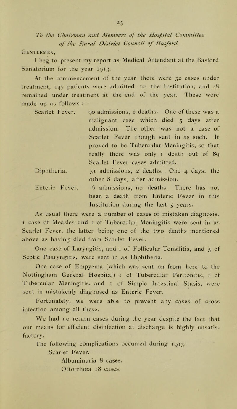 To the Chainmm and Members of the Hospital Committee of the Rural District Council of Basford Gkntlemen, 1 beg to present my report as Medical Attendant at the Basford Sanatorium for tlie year 1913. At the commencement of the year there were 32 cases under treatment, 147 patients were admitted to the Institution, and 28 remained under treatment at the end of the year. These were made up as follows :— Scarlet Fever. 90 admissions, 2 deaths. One of these was a malignant case which died 5 days after admission. The other was not a case of Scarlet Fever though sent in as such. It proved to be Tubercular Meningitis, so that really there was only i death out of 89 Scarlet Fever cases admitted. 31 admissions, 2 deaths. One 4 days, the other 8 days, after admission. 6 admissions, no deaths. There has not been a death from Enteric F'ever in this Institution during the last 5 years. .As usual there were a number of cases of mistaken diagnosis. 1 case of Measles and i of Tubercular Meningitis were sent in as Scarlet Fever, the latter being one of the two deaths mentioned above as having died from Scarlet Fever. Diphtheria. Enteric Fever. One case of Laryngitis, and 1 of P'ollicular Tonsilitis, and 5 of Septic Phaiyngitis, were sent in as Diphtheria. One case of Empyema (which was sent on from here to the Nottingham General Hospital) 1 of Tubercular Peritonitis, i of Tubercular Meningitis, and i of Simple Intestinal Stasis, were sent in mistakenly diagnosed as Enteric Fever. Fortunately, we were able to prevent any cases of cross infection among all these. VVe had no return cases during the year despite the fact that our means for efficient disinfection at discharge is highly unsatis- factory. The following complications occurred during 1913. Scarlet Fever. Albuminuria 8 cases. Otlorrhcea 18 cases.