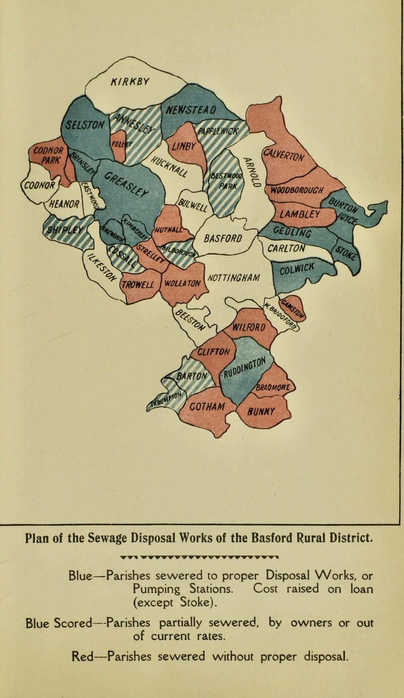 KIRK BY N^WSTEAQ SELSTOH MPPLtWtCK CODtiOR ^ARK cmoR VtOODBOROUCR 'HEANOR LAMQLEY •MUTMi BASFORO CARLTOW Yco5S< mi INCH AM mUATON TROWEU WILFORD CUFTON BARTON UOMOKl GOTHAM SUNNY Plan of the Sewage Disposal Works of the Basford Rural District. 'W'WW'WW^ W'W'W'W'W'W Blue—Parishes sewered to proper Disposal Works, or Pumping Stations. Cost raised on loan (except Stoke). Blue Scored—Parishes partially sewered, by owners or out of current rates. Red—Parishes sewered without proper disposal.