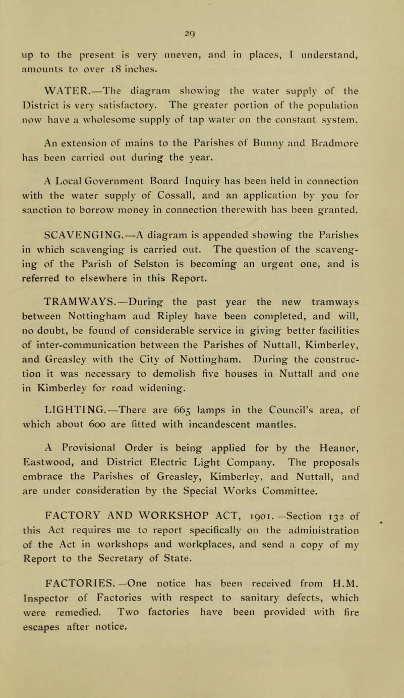up to the present is very uneven, and in places, I understand, amounts to over i8 inches. WATKR.—The diagram showing- the water supply of the nistrict is very satisfactory. The greater portion of the population now have a wholesome supply of tap water on the constant system. .An extension of mains to the Parishes of Bunny and Bradmore has been carried out during the year. A Local Government Board Inquiry has been held in connection with the water supply of Cossall, and an application by you for sanction to borrow money in connection therewith has been granted. SC.AVENGING.—A diagram is appended showing the Parishes in which scavenging is carried out. The question of the scaveng- ing of the Parish of Selston is becoming an urgent one, and is referred to elsewhere in this Report. TRAMWAYS.—During the past year the new tramways between Nottingham and Ripley have been completed, and will, no doubt, be found of considerable service in giving better facilities of inter-communication between the Parishes of Nuttall, Kimberley, and Greasley w'ith the City of Nottingham. During the construc- tion it was necessary to demolish five houses in Nuttall and one in Kimberley for road widening. LIGHTING.—There are 665 lamps in the Council’s area, of which about 600 are fitted with incandescent mantles. A Provisional Order is being applied for by the Heanor, Eastwood, and District Electric Light Company. The proposals embrace the Parishes of Greasley, Kimberley, and Nuttall, and are under consideration by the Special Works Committee. FACTORY AND WORKSHOP ACT, 1901.-Section 132 of this Act requires me to report specifically on the administration of the .Act in workshops and workplaces, and send a copy of my Report to the Secretary of State. F.ACTORIES.—One notice has been received from H.M. Inspector of Factories with respect to sanitary defects, which were remedied. Two factories have been provided with fire escapes after notice.