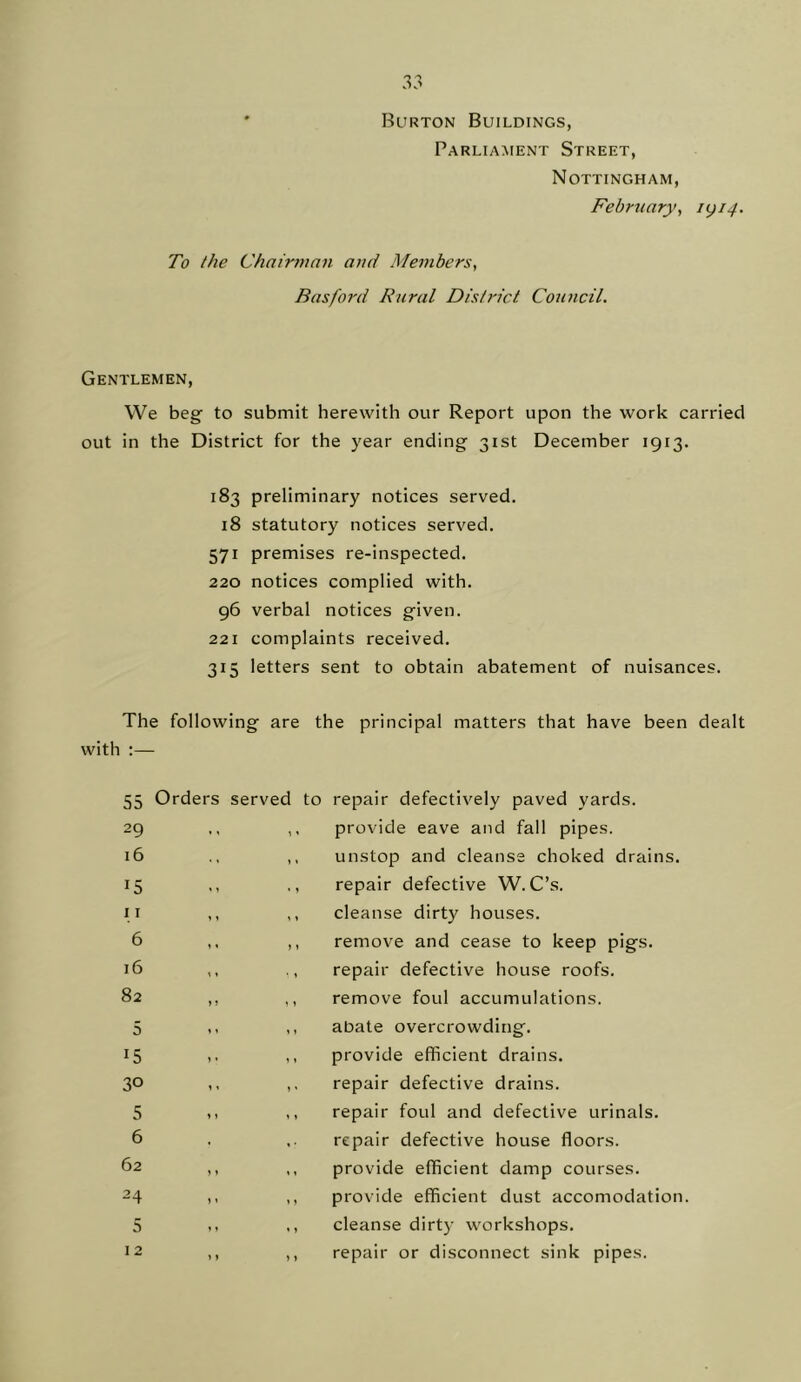 Burton Buildings, Parliament Street, Nottingham, February^ 1(^14. To the Chairman and Members, Basford Rural District Council. Gentlemen, We beg to submit herewith our Report upon the work carried out in the District for the year ending 31st December 1913. 183 preliminary notices served, 18 statutory notices served. 571 premises re-inspected. 220 notices complied with, 96 verbal notices given. 221 complaints received, 315 letters sent to obtain abatement of nuisances. The following are the principal matters that have been dealt with :— 55 Orders served to repair defectively paved yards. 29 « » y y provide eave and fall pipes. 16 • \ » ♦ unstop and cleanse choked drains. 15 « > » y repair defective W. C’s. 11 y y y y cleanse dirty houses. 6 y y y y remove and cease to keep pigs. i6 y y repair defective house roofs. 82 »i y y remove foul accumulations. 5 » y y 1 abate overcrowding. 15 y y 1 y provide efficient drains. 30 y y y y repair defective drains. 5 » y y y repair foul and defective urinals. 6 repair defective house floors. 62 y y y y provide efficient damp courses. 24 y y » y provide efficient dust accomodation 5 y » ♦ » cleanse dirt}' workshops. 12 > ) ) > repair or disconnect sink pipes.
